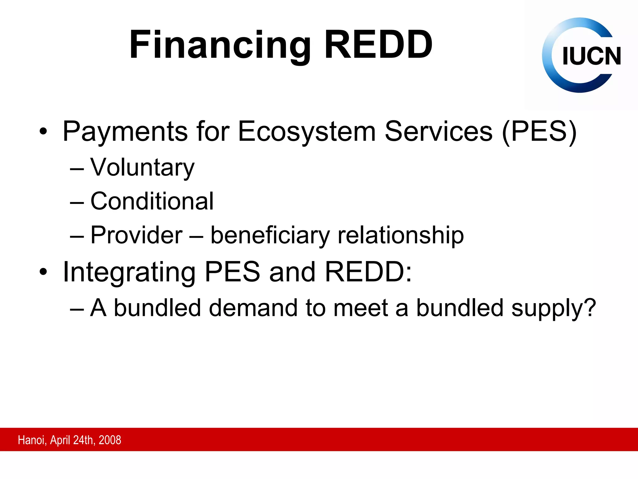 Financing REDD Payments for Ecosystem Services (PES) Voluntary Conditional Provider – beneficiary relationship Integrating PES and REDD: A bundled demand to meet a bundled supply? 
