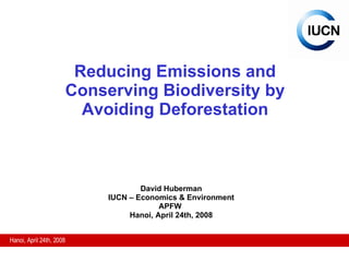 Reducing Emissions and Conserving Biodiversity by Avoiding Deforestation David Huberman IUCN – Economics & Environment APFW  Hanoi, April 24th, 2008 