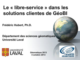 Le « libre-service » dans les
solutions clientes de GéoBI
Frédéric Hubert, Ph.D.

Département des sciences géomatiques
Université Laval

Géomatique 2013
4 octobre 2013

1

 