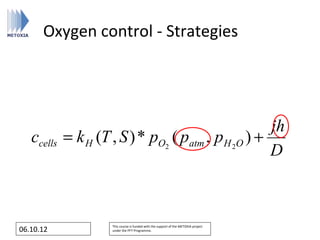 Oxygen control - Strategies




                                                     jh
   ccells   = k H (T , S ) * pO2 ( patm , p H 2O ) +
                                                     D



                     This course is funded with the support of the METOXIA project
06.10.12             under the FP7 Programme.
 