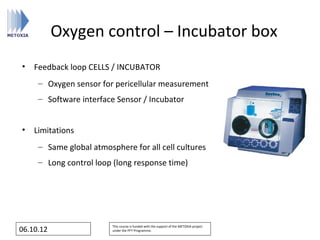 Oxygen control – Incubator box
• Feedback loop CELLS / INCUBATOR
     – Oxygen sensor for pericellular measurement
     – Software interface Sensor / Incubator


• Limitations
     – Same global atmosphere for all cell cultures
     – Long control loop (long response time)




                         This course is funded with the support of the METOXIA project
06.10.12                 under the FP7 Programme.
 