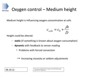 Oxygen control – Medium height

Medium height is influencing oxygen concentration at cells

                                                                               jh
                                                       ccells           = c0 +
                                                                               D
Height could be altered:
     – static (if something is known about oxygen consumption)
     – dynamic with feedback to sensor reading
           • Problems with forced convection


               Increasing viscosity or seldom adjustments


                           This course is funded with the support of the METOXIA project
06.10.12                   under the FP7 Programme.
 