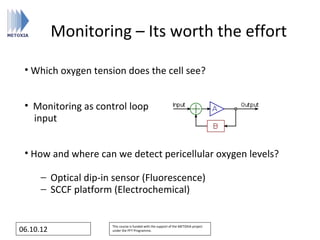 Monitoring – Its worth the effort

 • Which oxygen tension does the cell see?


 • Monitoring as control loop
   input


 • How and where can we detect pericellular oxygen levels?

      − Optical dip-in sensor (Fluorescence)
      − SCCF platform (Electrochemical)


                      This course is funded with the support of the METOXIA project
06.10.12              under the FP7 Programme.
 