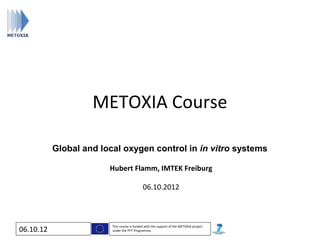 METOXIA Course

           Global and local oxygen control in in vitro systems

                        Hubert Flamm, IMTEK Freiburg

                                             06.10.2012



                         This course is funded with the support of the METOXIA project
06.10.12                 under the FP7 Programme.
 