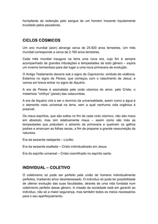 horripilante da redenção pelo sangue de um homem inocente injustamente
trucidado pelos pecadores.

CICLOS CÓSMICOS
Um ano mundial (aion) abrange cerca de 25.920 anos terrestres. Um mês
mundial corresponde a cerca de 2.160 anos terrestres.
Cada mês mundial inaugura na terra uma nova era, cujo fim é sempre
acompanhado de grandes tribulações e tempestades de todo gênero – expira
um inverno tormentoso para dar lugar a uma nova primavera de evolução.
O Antigo Testamento decorre sob o signo de Capricórnio, símbolo de violência.
Estamos no signo de Peixes, que começou com o nascimento de Jesus; e
vamos em breve entrar no signo de Aquário.
A era de Peixes é assinalada pela onda cósmica do amor, pelo Cristo, o
misterioso “ichthys” (peixe) das catacumbas.
A era de Aquário virá a ser o domínio da universalidade, assim como a água é
o elemento mais universal na terra, sem a qual nenhuma vida orgânica é
possível.
Os maus espíritos, que são soltos no fim de cada ciclo cósmico, não são maus
em absoluto, mas sim relativamente maus – assim como são más as
tempestades que preludiam o advento da primavera e quebram os galhos
podres e arrancam as folhas secas, a fim de preparar a grande ressurreição da
natureza.
Era da serpente rastejante – Lúcifer.
Era da serpente exaltada – Cristo individualizado em Jesus.
Era do espírito universal – Cristo cosmificado no espírito santo.

INDIVIDUAL – COLETIVO
O coletivismo só pode ser perfeito pela união de homens individualmente
perfeitos, irradiando amor desinteressado. O indivíduo só pode ter possibilidade
de ulterior evolução das suas faculdades, através de uma vida fundada num
coletivismo perfeito desse gênero. A missão da sociedade está em garantir ao
indivíduo, não só a maior segurança, mas também todos os meios necessários
para o seu aperfeiçoamento.

 
