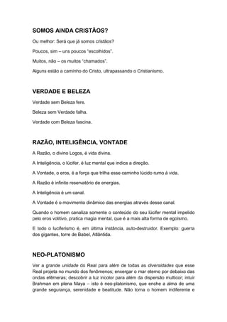 SOMOS AINDA CRISTÃOS?
Ou melhor: Será que já somos cristãos?
Poucos, sim – uns poucos “escolhidos”.
Muitos, não – os muitos “chamados”.
Alguns estão a caminho do Cristo, ultrapassando o Cristianismo.

VERDADE E BELEZA
Verdade sem Beleza fere.
Beleza sem Verdade falha.
Verdade com Beleza fascina.

RAZÃO, INTELIGÊNCIA, VONTADE
A Razão, o divino Logos, é vida divina.
A Inteligência, o lúcifer, é luz mental que indica a direção.
A Vontade, o eros, é a força que trilha esse caminho lúcido rumo à vida.
A Razão é infinito reservatório de energias.
A Inteligência é um canal.
A Vontade é o movimento dinâmico das energias através desse canal.
Quando o homem canaliza somente o conteúdo do seu lúcifer mental impelido
pelo eros volitivo, pratica magia mental, que é a mais alta forma de egoísmo.
E todo o luciferismo é, em última instância, auto-destruidor. Exemplo: guerra
dos gigantes, torre de Babel, Atlântida.

NEO-PLATONISMO
Ver a grande unidade do Real para além de todas as diversidades que esse
Real projeta no mundo dos fenômenos; enxergar o mar eterno por debaixo das
ondas efêmeras; descobrir a luz incolor para além da dispersão multicor; intuir
Brahman em plena Maya – isto é neo-platonismo, que enche a alma de uma
grande segurança, serenidade e beatitude. Não torna o homem indiferente e

 