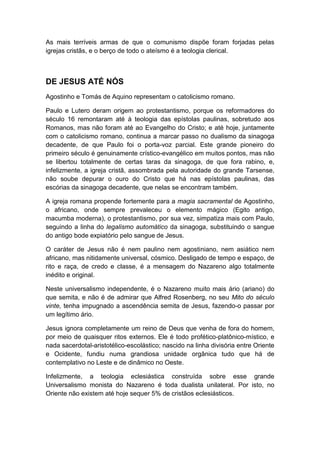 As mais terríveis armas de que o comunismo dispõe foram forjadas pelas
igrejas cristãs, e o berço de todo o ateísmo é a teologia clerical.

DE JESUS ATÉ NÓS
Agostinho e Tomás de Aquino representam o catolicismo romano.
Paulo e Lutero deram origem ao protestantismo, porque os reformadores do
século 16 remontaram até à teologia das epístolas paulinas, sobretudo aos
Romanos, mas não foram até ao Evangelho do Cristo; e até hoje, juntamente
com o catolicismo romano, continua a marcar passo no dualismo da sinagoga
decadente, de que Paulo foi o porta-voz parcial. Este grande pioneiro do
primeiro século é genuinamente crístico-evangélico em muitos pontos, mas não
se libertou totalmente de certas taras da sinagoga, de que fora rabino, e,
infelizmente, a igreja cristã, assombrada pela autoridade do grande Tarsense,
não soube depurar o ouro do Cristo que há nas epístolas paulinas, das
escórias da sinagoga decadente, que nelas se encontram também.
A igreja romana propende fortemente para a magia sacramental de Agostinho,
o africano, onde sempre prevaleceu o elemento mágico (Egito antigo,
macumba moderna), o protestantismo, por sua vez, simpatiza mais com Paulo,
seguindo a linha do legalismo automático da sinagoga, substituindo o sangue
do antigo bode expiatório pelo sangue de Jesus.
O caráter de Jesus não é nem paulino nem agostiniano, nem asiático nem
africano, mas nitidamente universal, cósmico. Desligado de tempo e espaço, de
rito e raça, de credo e classe, é a mensagem do Nazareno algo totalmente
inédito e original.
Neste universalismo independente, é o Nazareno muito mais ário (ariano) do
que semita, e não é de admirar que Alfred Rosenberg, no seu Mito do século
vinte, tenha impugnado a ascendência semita de Jesus, fazendo-o passar por
um legítimo ário.
Jesus ignora completamente um reino de Deus que venha de fora do homem,
por meio de quaisquer ritos externos. Ele é todo profético-platônico-místico, e
nada sacerdotal-aristotélico-escolástico; nascido na linha divisória entre Oriente
e Ocidente, fundiu numa grandiosa unidade orgânica tudo que há de
contemplativo no Leste e de dinâmico no Oeste.
Infelizmente, a teologia eclesiástica construída sobre esse grande
Universalismo monista do Nazareno é toda dualista unilateral. Por isto, no
Oriente não existem até hoje sequer 5% de cristãos eclesiásticos.

 