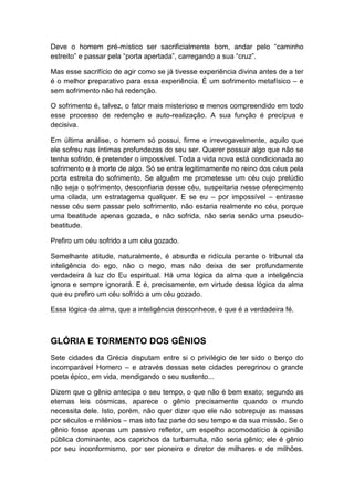Deve o homem pré-místico ser sacrificialmente bom, andar pelo “caminho
estreito” e passar pela “porta apertada”, carregando a sua “cruz”.
Mas esse sacrifício de agir como se já tivesse experiência divina antes de a ter
é o melhor preparativo para essa experiência. É um sofrimento metafísico – e
sem sofrimento não há redenção.
O sofrimento é, talvez, o fator mais misterioso e menos compreendido em todo
esse processo de redenção e auto-realização. A sua função é precípua e
decisiva.
Em última análise, o homem só possui, firme e irrevogavelmente, aquilo que
ele sofreu nas íntimas profundezas do seu ser. Querer possuir algo que não se
tenha sofrido, é pretender o impossível. Toda a vida nova está condicionada ao
sofrimento e à morte de algo. Só se entra legitimamente no reino dos céus pela
porta estreita do sofrimento. Se alguém me prometesse um céu cujo prelúdio
não seja o sofrimento, desconfiaria desse céu, suspeitaria nesse oferecimento
uma cilada, um estratagema qualquer. E se eu – por impossível – entrasse
nesse céu sem passar pelo sofrimento, não estaria realmente no céu, porque
uma beatitude apenas gozada, e não sofrida, não seria senão uma pseudobeatitude.
Prefiro um céu sofrido a um céu gozado.
Semelhante atitude, naturalmente, é absurda e ridícula perante o tribunal da
inteligência do ego, não o nego, mas não deixa de ser profundamente
verdadeira à luz do Eu espiritual. Há uma lógica da alma que a inteligência
ignora e sempre ignorará. E é, precisamente, em virtude dessa lógica da alma
que eu prefiro um céu sofrido a um céu gozado.
Essa lógica da alma, que a inteligência desconhece, é que é a verdadeira fé.

GLÓRIA E TORMENTO DOS GÊNIOS
Sete cidades da Grécia disputam entre si o privilégio de ter sido o berço do
incomparável Homero – e através dessas sete cidades peregrinou o grande
poeta épico, em vida, mendigando o seu sustento...
Dizem que o gênio antecipa o seu tempo, o que não é bem exato; segundo as
eternas leis cósmicas, aparece o gênio precisamente quando o mundo
necessita dele. Isto, porém, não quer dizer que ele não sobrepuje as massas
por séculos e milênios – mas isto faz parte do seu tempo e da sua missão. Se o
gênio fosse apenas um passivo refletor, um espelho acomodatício à opinião
pública dominante, aos caprichos da turbamulta, não seria gênio; ele é gênio
por seu inconformismo, por ser pioneiro e diretor de milhares e de milhões.

 