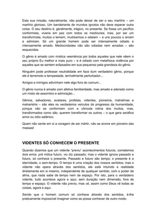 Esta sua missão, naturalmente, não pode deixar de ser o seu martírio – um
martírio glorioso. Um bandeirante de mundos ignotos não deve esperar outra
coisa. O seu destino é, geralmente, trágico, no presente. Se fosse um pacífico
conformista, viveria em paz com todos os medíocres; mas, por ser um
transformista, muitos o temem, muitíssimos o odeiam – e uns poucos o amam
e admiram. Só um grande homem pode ser intensamente odiado e
intensamente amado. Mediocridades não são odiadas nem amadas – são
esquecidas.
O gênio é amado com mística veemência por todos aqueles que nele vêem o
seu próprio Eu melhor e mais puro – e é odiado com metafísica violência por
aqueles que se sentem eclipsados em sua pequenez pela grandeza do gênio.
Ninguém pode professar neutralidade em face dum verdadeiro gênio, porque
ele é terremoto e tempestade, terrivelmente perturbador...
Amigos e inimigos adivinham nele algo fora do comum...
O gênio nunca é amado com afetiva familiaridade, mas amado e adorado como
um misto de assombro e admiração...
Gênios, salvadores, avatares, profetas, videntes, pioneiros, mahatmas e
maharishis – são eles os verdadeiros veículos do progresso da humanidade,
porque não se conformam com a cômoda rotina dos muitos, mas,
transformados como são, querem transformar os outros – o que gera seráfico
amor ou ódio satânico.
Quem não sente em si a coragem de ser mártir, não se arvore em pioneiro das
massas!

VIDENTES SÓ CONHECEM O PRESENTE
Quando dizemos que um vidente “previu” acontecimentos futuros, cometemos
dois erros: pré indica futuro, viu diz passado; mas o vidente ignora passado e
futuro, só conhece o presente. Passado e futuro são tempo; o presente é a
eternidade, o sem-tempo. O tempo é uma criação dos nossos sentidos; mas o
vidente não opera através dos sentidos, ele está intuindo a realidade
diretamente em si mesmo, independente de qualquer sentido, com o poder da
alma, que nada sabe de tempo nem de espaço. Por isto, para o verdadeiro
vidente, tudo acontece agora e aqui, sem duração nem dimensão, fora de
tempo e espaço. O vidente não previu, mas vê, assim como Deus vê todas as
coisas, agora e aqui.
Sendo que o homem comum só conhece através dos sentidos, é-lhe
praticamente impossível imaginar como se possa conhecer de outro modo.

 