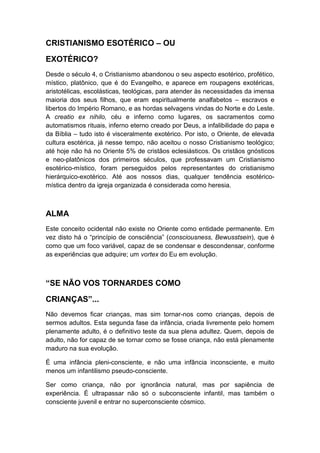 CRISTIANISMO ESOTÉRICO – OU
EXOTÉRICO?
Desde o século 4, o Cristianismo abandonou o seu aspecto esotérico, profético,
místico, platônico, que é do Evangelho, e aparece em roupagens exotéricas,
aristotélicas, escolásticas, teológicas, para atender às necessidades da imensa
maioria dos seus filhos, que eram espiritualmente analfabetos – escravos e
libertos do Império Romano, e as hordas selvagens vindas do Norte e do Leste.
A creatio ex nihilo, céu e inferno como lugares, os sacramentos como
automatismos rituais, inferno eterno creado por Deus, a infalibilidade do papa e
da Bíblia – tudo isto é visceralmente exotérico. Por isto, o Oriente, de elevada
cultura esotérica, já nesse tempo, não aceitou o nosso Cristianismo teológico;
até hoje não há no Oriente 5% de cristãos eclesiásticos. Os cristãos gnósticos
e neo-platônicos dos primeiros séculos, que professavam um Cristianismo
esotérico-místico, foram perseguidos pelos representantes do cristianismo
hierárquico-exotérico. Até aos nossos dias, qualquer tendência esotéricomística dentro da igreja organizada é considerada como heresia.

ALMA
Este conceito ocidental não existe no Oriente como entidade permanente. Em
vez disto há o “princípio de consciência” (consciousness, Bewusstsein), que é
como que um foco variável, capaz de se condensar e descondensar, conforme
as experiências que adquire; um vortex do Eu em evolução.

“SE NÃO VOS TORNARDES COMO
CRIANÇAS”...
Não devemos ficar crianças, mas sim tornar-nos como crianças, depois de
sermos adultos. Esta segunda fase da infância, criada livremente pelo homem
plenamente adulto, é o definitivo teste da sua plena adultez. Quem, depois de
adulto, não for capaz de se tornar como se fosse criança, não está plenamente
maduro na sua evolução.
É uma infância pleni-consciente, e não uma infância inconsciente, e muito
menos um infantilismo pseudo-consciente.
Ser como criança, não por ignorância natural, mas por sapiência de
experiência. É ultrapassar não só o subconsciente infantil, mas também o
consciente juvenil e entrar no superconsciente cósmico.

 