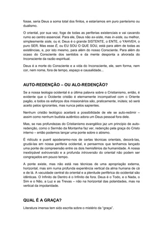 fosse, seria Deus a soma total dos finitos, e estaríamos em puro panteísmo ou
dualismo.
O oriental, por sua vez, foge de todas as periferias existenciais e vai cavando
rumo ao centro essencial. Para ele, Deus não ex-siste, mas in-siste, ou melhor,
simplesmente siste, ou é; Deus é o grande SISTENTE, o ENTE, o YAHVEH, o
puro SER. Mas esse É, ou EU SOU O QUE SOU, está para além de todas as
existências, e, por isto mesmo, para além do nosso Consciente. Para além do
ocaso do Consciente dos sentidos e da mente desponta a alvorada do
Inconsciente da razão espiritual.
Deus é a morte do Consciente e a vida do Inconsciente, ele, sem forma, nem
cor, nem nome, fora de tempo, espaço e causalidade...

AUTO-REDENÇÃO – OU ALO-REDENÇÃO?
Se a nossa teologia ocidental é a última palavra sobre o Cristianismo, então, é
evidente que o Ocidente cristão é eternamente incompatível com o Oriente
pagão, e todos os esforços dos missionários são, praticamente, inúteis; só será
aceito pelos ignorantes, mas nunca pelos sapientes.
Nenhum cristão teológico aceitará a possibilidade de ele se auto-redimir –
assim como nenhum budista autêntico adora um Deus pessoal fora dele.
Mas, se nas profundezas do Cristianismo evangélico jaz um princípio de autoredenção, como o Sermão da Montanha faz ver, redenção pela graça do Cristo
interno – então podemos lançar uma ponte sobre o abismo.
É ridículo e pueril apoderarmo-nos de certas técnicas orientais, decorá-Ias,
grudá-Ias em nossa periferia ocidental, e pensarmos que tenhamos lançado
uma ponte de compreensão entre os dois hemisférios da humanidade. A nossa
inextirpável extroversão e a profunda introversão do oriental não podem ser
congraçados em pouco tempo.
A ponte existe, mas não está nas técnicas de uma apropriação externa,
horizontal, mas sim numa profunda experiência vertical da alma humana de cá
e de lá. A vacuidade central do oriental e a plenitude periférica do ocidental são
idênticas. O Infinito de Dentro é o Infinito de fora. Deus é o Todo, e o Nada, o
Sim e o Não, a Luz e as Trevas – não na horizontal das polaridades, mas na
vertical da impolaridade.

QUAL É A GRAÇA?
Literatura imensa tem sido escrita sobre o mistério da “graça”.

 