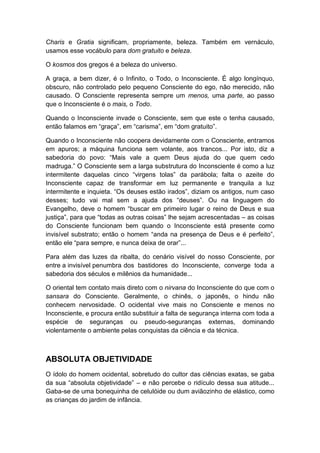 Charis e Gratia significam, propriamente, beleza. Também em vernáculo,
usamos esse vocábulo para dom gratuito e beleza.
O kosmos dos gregos é a beleza do universo.
A graça, a bem dizer, é o Infinito, o Todo, o Inconsciente. É algo longínquo,
obscuro, não controlado pelo pequeno Consciente do ego, não merecido, não
causado. O Consciente representa sempre um menos, uma parte, ao passo
que o Inconsciente é o mais, o Todo.
Quando o Inconsciente invade o Consciente, sem que este o tenha causado,
então falamos em “graça”, em “carisma”, em “dom gratuito”.
Quando o Inconsciente não coopera devidamente com o Consciente, entramos
em apuros; a máquina funciona sem volante, aos trancos... Por isto, diz a
sabedoria do povo: “Mais vale a quem Deus ajuda do que quem cedo
madruga.” O Consciente sem a larga substrutura do Inconsciente é como a luz
intermitente daquelas cinco “virgens tolas” da parábola; falta o azeite do
Inconsciente capaz de transformar em luz permanente e tranquila a luz
intermitente e inquieta. “Os deuses estão irados”, diziam os antigos, num caso
desses; tudo vai mal sem a ajuda dos “deuses”. Ou na linguagem do
Evangelho, deve o homem “buscar em primeiro lugar o reino de Deus e sua
justiça”, para que “todas as outras coisas” lhe sejam acrescentadas – as coisas
do Consciente funcionam bem quando o Inconsciente está presente como
invisível substrato; então o homem “anda na presença de Deus e é perfeito”,
então ele “para sempre, e nunca deixa de orar”...
Para além das luzes da ribalta, do cenário visível do nosso Consciente, por
entre a invisível penumbra dos bastidores do Inconsciente, converge toda a
sabedoria dos séculos e milênios da humanidade...
O oriental tem contato mais direto com o nirvana do Inconsciente do que com o
sansara do Consciente. Geralmente, o chinês, o japonês, o hindu não
conhecem nervosidade. O ocidental vive mais no Consciente e menos no
Inconsciente, e procura então substituir a falta de segurança interna com toda a
espécie de seguranças ou pseudo-seguranças externas, dominando
violentamente o ambiente pelas conquistas da ciência e da técnica.

ABSOLUTA OBJETIVIDADE
O ídolo do homem ocidental, sobretudo do cultor das ciências exatas, se gaba
da sua “absoluta objetividade” – e não percebe o ridículo dessa sua atitude...
Gaba-se de uma bonequinha de celulóide ou dum aviãozinho de elástico, como
as crianças do jardim de infância.

 
