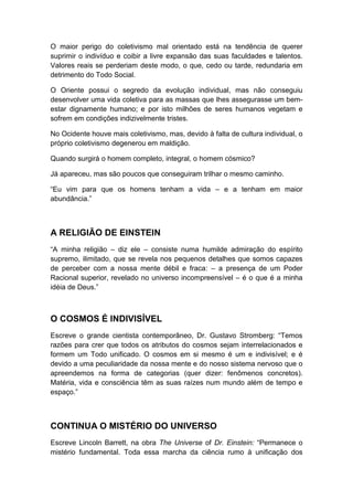 O maior perigo do coletivismo mal orientado está na tendência de querer
suprimir o indivíduo e coibir a livre expansão das suas faculdades e talentos.
Valores reais se perderiam deste modo, o que, cedo ou tarde, redundaria em
detrimento do Todo Social.
O Oriente possui o segredo da evolução individual, mas não conseguiu
desenvolver uma vida coletiva para as massas que lhes assegurasse um bemestar dignamente humano; e por isto milhões de seres humanos vegetam e
sofrem em condições indizivelmente tristes.
No Ocidente houve mais coletivismo, mas, devido à falta de cultura individual, o
próprio coletivismo degenerou em maldição.
Quando surgirá o homem completo, integral, o homem cósmico?
Já apareceu, mas são poucos que conseguiram trilhar o mesmo caminho.
“Eu vim para que os homens tenham a vida – e a tenham em maior
abundância.”

A RELIGIÃO DE EINSTEIN
“A minha religião – diz ele – consiste numa humilde admiração do espírito
supremo, ilimitado, que se revela nos pequenos detalhes que somos capazes
de perceber com a nossa mente débil e fraca: – a presença de um Poder
Racional superior, revelado no universo incompreensível – é o que é a minha
idéia de Deus.”

O COSMOS É INDIVISÍVEL
Escreve o grande cientista contemporâneo, Dr. Gustavo Stromberg: “Temos
razões para crer que todos os atributos do cosmos sejam interrelacionados e
formem um Todo unificado. O cosmos em si mesmo é um e indivisível; e é
devido a uma peculiaridade da nossa mente e do nosso sistema nervoso que o
apreendemos na forma de categorias (quer dizer: fenômenos concretos).
Matéria, vida e consciência têm as suas raízes num mundo além de tempo e
espaço.”

CONTINUA O MISTÉRIO DO UNIVERSO
Escreve Lincoln Barrett, na obra The Universe of Dr. Einstein: “Permanece o
mistério fundamental. Toda essa marcha da ciência rumo à unificação dos

 