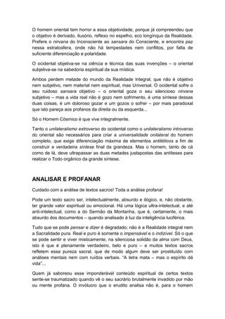 O homem oriental tem horror a essa objetividade, porque já compreendeu que
o objetivo é derivado, ilusório, reflexo no espelho, eco longínquo da Realidade.
Prefere o nirvana do Inconsciente ao sansara do Consciente, e encontra paz
nessa estratosfera, onde não há tempestades nem conflitos, por falta de
suficiente diferenciação e polaridade.
O ocidental objetiva-se na ciência e técnica das suas invenções – o oriental
subjetiva-se na sabedoria espiritual da sua mística.
Ambos perdem metade do mundo da Realidade Integral, que não é objetivo
nem subjetivo, nem material nem espiritual, mas Universal. O ocidental sofre o
seu ruidoso sansara objetivo – o oriental goza o seu silencioso nirvana
subjetivo – mas a vida real não é gozo nem sofrimento, é uma síntese dessas
duas coisas, é um doloroso gozar e um gozos o sofrer – por mais paradoxal
que isto pareça aos profanos da direita ou da esquerda...
Só o Homem Cósmico é que vive integralmente.
Tanto o unilateralismo extroverso do ocidental como o unilateralismo introverso
do oriental são necessários para criar a universalidade onilateral do homem
completo, que exige diferenciação máxima de elementos antitéticos a fim de
construir a verdadeira síntese final da grandeza. Mas o homem, tanto de cá
como de lá, deve ultrapassar as duas metades justapostas das antíteses para
realizar o Todo orgânico da grande síntese.

ANALISAR E PROFANAR
Cuidado com a análise de textos sacros! Toda a análise profana!
Pode um texto sacro ser, intelectualmente, absurdo e ilógico, e, não obstante,
ter grande valor espiritual ou emocional. Há uma lógica ultra-intelectual, e até
anti-intelectual, como a do Sermão da Montanha, que é, certamente, o mais
absurdo dos documentos – quando analisado à luz da inteligência luciférica.
Tudo que se pode pensar e dizer é degradado; não é a Realidade integral nem
a Sacralidade pura. Real e puro é somente o impensável e o indizível. Só o que
se pode sentir e viver misticamente, na silenciosa solidão da alma com Deus,
isto é que é plenamente verdadeiro, belo e puro – e muitos textos sacros
refletem essa pureza sacral, que de modo algum deve ser prostituído com
análises mentais nem com ruídos verbais. “A letra mata – mas o espírito dá
vida”...
Quem já saboreou esse imponderável conteúdo espiritual de certos textos
sente-se traumatizado quando vê o seu sacrário brutalmente invadido por mão
ou mente profana. O invólucro que o erudito analisa não é, para o homem

 