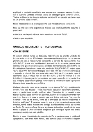 espiritual, a verdadeira realidade; era apenas uma roupagem externa, fortuita,
que a suprema Verdade e Beleza vestira de passagem para se tornar visível.
Toda a análise mental de uma realidade espiritual é um estupro sacrílego, que
só um profano pode cometer.
Não é necessário que a revelação divina seja intelectualmente verdadeira.
Não faz mal que uma experiência mística seja intelectualmente absurda e
paradoxal...
A Verdade habita para além de todas as nossas torres de Babel...
Credo – quia absurdum...

UNIDADE INCONSCIENTE – PLURALIDADE
CONSCIENTE
O homem oriental nunca se distanciou notavelmente da grande Unidade do
Inconsciente; continua 90% imerso nesse oceano inconsciente; nunca nasceu
plenamente para o nosso mundo consciente. E por isto diz ingenuamente: “Eu
SOU DEUS”, o que soa tão blasfemo aos ouvidos do ocidental, porque este
realizou uma grande distanciação da Unidade do Inconsciente, caindo 90% na
Pluralidade do Consciente, e por isto, se ele diz “EU SOU DEUS”, refere esse
“Eu” a seus 90% de Consciente (ego), e não aos 10% do seu Inconsciente (Eu)
– quando o oriental fala em nome dos seus 90% de Inconsciente, que é
realmente Deus, o Deus nele ou seu Eu divino. O Eu do oriental é o seu
Indivíduo indiviso do grande Inconsciente, ao passo que o Eu do ocidental é a
sua Persona separada do grande Inconsciente e identificado com o pequeno
Consciente da sua máscara periférica.
Cada um dos dois, como se vê, entende com a palavra “Eu” algo grandemente
diverso. “Vós sois deuses” – estas palavras de Jesus são tipicamente orientais,
que o ocidental tenta em vão justificar. Idem “Vós sois a luz do mundo” – que
teólogo dualista pode aprovar tais palavras, quando a sua igreja lhe manda crer
que todo homem é treva e pecado por sua íntima natureza, “escravo de
Satanás”, “filho da ira divina”, como se lê em todos os nossos catecismos e
tratados teológicos? É deveras estranho que a igreja, através de quase dois
milênios, tenha podido manter uma teologia diametralmente oposta ao espírito
do Cristo. Só mesmo a força de uma acintosa e sistemática ignorância de seus
filhos e graças a uma casuística exegética que consegue injetar aos textos
sacros um sentido que eles não têm.
Devido a essa diversidade do conceito do Eu, é perigoso para o ocidental
apropriar-se, sem mais nem menos, das técnicas yoga do Oriente e repetir

 