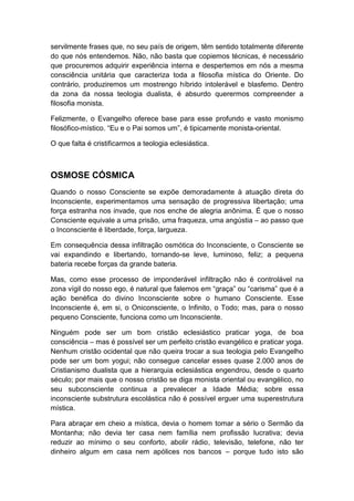 servilmente frases que, no seu país de origem, têm sentido totalmente diferente
do que nós entendemos. Não, não basta que copiemos técnicas, é necessário
que procuremos adquirir experiência interna e despertemos em nós a mesma
consciência unitária que caracteriza toda a filosofia mística do Oriente. Do
contrário, produziremos um mostrengo híbrido intolerável e blasfemo. Dentro
da zona da nossa teologia dualista, é absurdo querermos compreender a
filosofia monista.
Felizmente, o Evangelho oferece base para esse profundo e vasto monismo
filosófico-místico. “Eu e o Pai somos um”, é tipicamente monista-oriental.
O que falta é cristificarmos a teologia eclesiástica.

OSMOSE CÓSMICA
Quando o nosso Consciente se expõe demoradamente à atuação direta do
Inconsciente, experimentamos uma sensação de progressiva libertação; uma
força estranha nos invade, que nos enche de alegria anônima. É que o nosso
Consciente equivale a uma prisão, uma fraqueza, uma angústia – ao passo que
o Inconsciente é liberdade, força, largueza.
Em consequência dessa infiltração osmótica do Inconsciente, o Consciente se
vai expandindo e libertando, tornando-se leve, luminoso, feliz; a pequena
bateria recebe forças da grande bateria.
Mas, como esse processo de imponderável infiltração não é controlável na
zona vígil do nosso ego, é natural que falemos em “graça” ou “carisma” que é a
ação benéfica do divino Inconsciente sobre o humano Consciente. Esse
Inconsciente é, em si, o Oniconsciente, o Infinito, o Todo; mas, para o nosso
pequeno Consciente, funciona como um Inconsciente.
Ninguém pode ser um bom cristão eclesiástico praticar yoga, de boa
consciência – mas é possível ser um perfeito cristão evangélico e praticar yoga.
Nenhum cristão ocidental que não queira trocar a sua teologia pelo Evangelho
pode ser um bom yogui; não consegue cancelar esses quase 2.000 anos de
Cristianismo dualista que a hierarquia eclesiástica engendrou, desde o quarto
século; por mais que o nosso cristão se diga monista oriental ou evangélico, no
seu subconsciente continua a prevalecer a Idade Média; sobre essa
inconsciente substrutura escolástica não é possível erguer uma superestrutura
mística.
Para abraçar em cheio a mística, devia o homem tomar a sério o Sermão da
Montanha; não devia ter casa nem família nem profissão lucrativa; devia
reduzir ao mínimo o seu conforto, abolir rádio, televisão, telefone, não ter
dinheiro algum em casa nem apólices nos bancos – porque tudo isto são

 