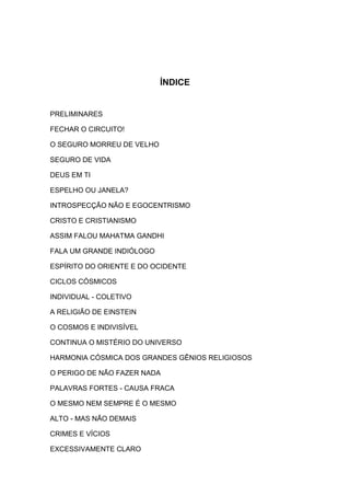 ÍNDICE

PRELIMINARES
FECHAR O CIRCUITO!
O SEGURO MORREU DE VELHO
SEGURO DE VIDA
DEUS EM TI
ESPELHO OU JANELA?
INTROSPECÇÃO NÃO E EGOCENTRISMO
CRISTO E CRISTIANISMO
ASSIM FALOU MAHATMA GANDHI
FALA UM GRANDE INDIÓLOGO
ESPÍRITO DO ORIENTE E DO OCIDENTE
CICLOS CÓSMICOS
INDIVIDUAL - COLETIVO
A RELIGIÃO DE EINSTEIN
O COSMOS E INDIVISÍVEL
CONTINUA O MISTÉRIO DO UNIVERSO
HARMONIA CÓSMICA DOS GRANDES GÊNIOS RELIGIOSOS
O PERIGO DE NÃO FAZER NADA
PALAVRAS FORTES - CAUSA FRACA
O MESMO NEM SEMPRE É O MESMO
ALTO - MAS NÃO DEMAIS
CRIMES E VÍCIOS
EXCESSIVAMENTE CLARO

 
