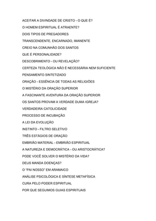 ACEITAR A DIVINDADE DE CRISTO - O QUE É?
O HOMEM ESPIRITUAL É ATRAENTE?
DOIS TIPOS DE PREGADORES
TRANSCENDENTE, ENCARNADO, IMANENTE
CREIO NA COMUNHÃO DOS SANTOS
QUE É PERSONALIDADE?
DESCOBRIMENTO - OU REVELAÇÃO?
CERTEZA TEOLÓGICA NÃO É NECESSÁRIA NEM SUFICIENTE
PENSAMENTO SINTETIZADO
ORAÇÃO - ESSÊNCIA DE TODAS AS RELIGIÕES
O MISTÉRIO DA ORAÇÃO SUPERIOR
A FASCINANTE AVENTURA DA ORAÇÃO SUPERIOR
OS SANTOS PROVAM A VERDADE DUMA IGREJA?
VERDADEIRA CATOLICIDADE
PROCESSO DE INCUBAÇÃO
A LEI DA EVOLUÇÃO
INSTINTO - FILTRO SELETIVO
TRÊS ESTÁGIOS DE ORAÇÃO
EMBRIÃO MATERIAL - EMBRIÃO ESPIRITUAL
A NATUREZA E DEMOCRÁTICA - OU ARISTOCRÁTICA?
PODE VOCÊ SOLVER O MISTÉRIO DA VIDA?
DEUS MANDA DOENÇAS?
O “PAI NOSSO” EM ARAMAICO
ANÁLISE PSICOLÓGICA E SÍNTESE METAFÍSICA
CURA PELO PODER ESPIRITUAL
POR QUE SEGUIMOS GUIAS ESPIRITUAIS

 