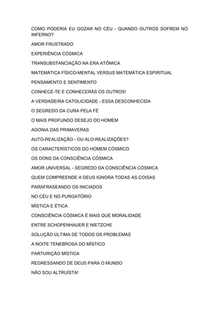 COMO PODERIA EU GOZAR NO CÉU - QUANDO OUTROS SOFREM NO
INFERNO?
AMOR FRUSTRADO
EXPERIÊNCIA CÓSMICA
TRANSUBSTANCIAÇÃO NA ERA ATÔMICA
MATEMÁTICA FÍSICO-MENTAL VERSUS MATEMÁTICA ESPIRITUAL
PENSAMENTO E SENTIMENTO
CONHECE-TE E CONHECERÁS OS OUTROS!
A VERDADEIRA CATOLICIDADE - ESSA DESCONHECIDA
O SEGREDO DA CURA PELA FÉ
O MAIS PROFUNDO DESEJO DO HOMEM
AGONIA DAS PRIMAVERAS
AUTO-REALIZAÇÃO - OU ALO-REALIZAÇÕES?
OS CARACTERÍSTICOS DO HOMEM CÓSMICO
OS DONS DA CONSCIÊNCIA CÓSMICA
AMOR UNIVERSAL - SEGREDO DA CONSCIÊNCIA CÓSMICA
QUEM COMPREENDE A DEUS IGNORA TODAS AS COISAS
PARAFRASEANDO OS INICIADOS
NO CÉU E NO PURGATÓRIO
MÍSTICA E ÉTICA
CONSCIÊNCIA CÓSMICA É MAIS QUE MORALIDADE
ENTRE SCHOPENHAUER E NIETZCHE
SOLUÇÃO ÚLTIMA DE TODOS OS PROBLEMAS
A NOITE TENEBROSA DO MÍSTICO
PARTURIÇÃO MÍSTICA
REGRESSANDO DE DEUS PARA O MUNDO
NÃO SOU ALTRUÍSTA!

 
