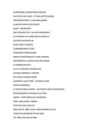 CURRUIRAS E MARIPOSAS AMIGAS
EU ESTOU EM TUDO - E TUDO ESTÁ EM MIM
PROPINQUIDADE E LONGINQUIDADE
ALMA EM DIVINA GESTAÇÃO
AÇÃO - ADORAÇÃO
EM PERSPECTIVA - OU EM PANORAMA?
O ILOGISMO DA CONSCIÊNCIA MÍSTICA
ESTRUPO ESPIRITUAL
QUIETUDE É PUREZA
COMPREENDER É SER
VERDADES PARADOXAIS
MINHA CONSCIÊNCIA É O MEU MUNDO
EXPERIÊNCIA E MÍSTICA DA NATUREZA
O HOMEM INFINITO
EU E O UNIVERSO SOMOS UM
QUANDO MORRE O “DEVER”
RELIGIÃO E MORALIDADE
GUARDA O QUE TENS - E PASSA ALÉM!
CREDO DINÂMICO
O TODO É SIMULTÂNEO - AS PARTES SÃO SUCESSIVAS
MECANIZAÇÃO DA NOSSA CULTURA
AMOR - O RETORNO AO UNIVERSAL
REAL, REALIZADO, IRREAL
POR QUE SOU INFELIZ?
MEA CULPA, MEA CULPA, MEA MAXIMA CULPA
TODOS OS MUNDOS ESTÃO AQUI
OS TRÊS CRIVOS EM MIM

 