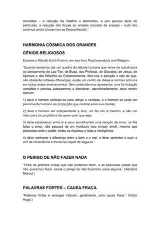 conceitos – a redução da matéria a elementos, a uns poucos tipos de
partículas, a redução das forças ao simples conceito de energia – tudo isto
continua ainda a locar-nos ao Desconhecido.”

HARMONIA CÓSMICA DOS GRANDES
GÊNIOS RELIGIOSOS
Escreve o filósofo Erich Fromm, em seu livro Psychoanalysis and Religion:
“Quando tentamos dar um quadro da atitude humana que serve de substrutura
ao pensamento de Lao-Tse, de Buda, dos Profetas, de Sócrates, de Jesus, de
Spinoza e dos filósofos do Esclarecimento, fere-nos a atenção o fato de que,
não obstante notáveis diferenças, existe um centro de idéias e normas comuns
em todos esses ensinamentos. Sem pretendermos apresentar uma formulação
completa e precisa, passaremos a descrever, aproximadamente, esse centro
comum:
1) deve o homem esforçar-se para atingir a verdade, e o homem só pode ser
plenamente humano na proporção que realizar essa sua missão;
2) deve o homem ser independente e livre, um fim em si mesmo, e não um
meio para os propósitos de quem quer que seja;
3) deve estabelecer entre si e seus semelhantes uma relação de amor; se lhe
faltar o amor, não passará de um invólucro vaio (empty shell), mesmo que
possuísse todo o poder, todas as riquezas e toda a inteligência;
4) deve conhecer a diferença entre o bem e o mal, e deve aprender a ouvir a
voz da consciência e tornar-se capaz de segui-Ia.”

O PERIGO DE NÃO FAZER NADA
“Entre as grandes coisas que não podemos fazer, e as pequenas coisas que
não queremos fazer, existe o perigo de não fazermos coisa alguma.” (Adolphe
Monod.)

PALAVRAS FORTES – CAUSA FRACA
“Palavras fortes e amargas indicam, geralmente, uma causa fraca.” (Victor
Hugo.)

 