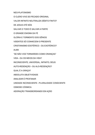 NEO-PLATONISMO
O CLERO VIVE DO PECADO ORIGINAL
VALOR INFINITO NEUTRALIZA DÉBITO FINITO?
DE JESUS ATÉ NÓS
SALVAR O TODO É SALVAR A PARTE
O GRANDE ENIGMA DA FÉ
GLÓRIA E TORMENTO DOS GÊNIOS
VIDENTES SÓ CONHECEM O PRESENTE
CRISTIANISMO ESOTÉRICO - OU EXOTÉRICO?
ALMA
“SE NÃO VOS TORNARDES COMO CRIANÇAS”
VIDA - OU OS MEIOS DA VIDA?
INCONSCIENTE, UNIVERSAL, INFINITO, DEUS
AUTO-REDENÇÃO - OU ALO-REDENÇÃO?
QUAL É A GRAÇA?
ABSOLUTA OBJETIVIDADE
ANALISAR É PROFANAR
UNIDADE INCONSCIENTE - PLURALIDADE CONSCIENTE
OSMOSE CÓSMICA
ADORAÇÃO TRANSBORDANDO EM AÇÃO

 