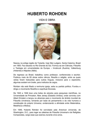 HUBERTO ROHDEN
VIDA E OBRA

Nasceu na antiga região de Tubarão, hoje São Ludgero, Santa Catarina, Brasil
em 1893. Fez estudos no Rio Grande do Sul. Formou-se em Ciências, Filosofia
e Teologia em universidades da Europa – Innsbruck (Áustria), Valkenburg
(Holanda) e Nápoles (Itália).
De regresso ao Brasil, trabalhou como professor, conferencista e escritor.
Publicou mais de 65 obras sobre ciência, filosofia e religião, entre as quais
várias foram traduzidas para outras línguas, inclusive para o esperanto;
algumas existem em braile, para institutos de cegos.
Rohden não está filiado a nenhuma igreja, seita ou partido político. Fundou e
dirigiu o movimento filosófico e espiritual Alvorada.
De 1945 a 1946 teve uma bolsa de estudos para pesquisas científicas, na
Universidade de Princeton, New Jersey (Estados Unidos), onde conviveu com
Albert Einstein e lançou os alicerces para o movimento de âmbito mundial da
Filosofia Univérsica, tomando por base do pensamento e da vida humana a
constituição do próprio Universo, evidenciando a afinidade entre Matemática,
Metafísica e Mística.
Em 1946, Huberto Rohden foi convidado pela American University, de
Washington, D.C., para reger as cátedras de Filosofia Universal e de Religiões
Comparadas, cargo esse que exerceu durante cinco anos.

 