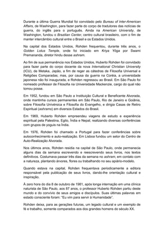 Durante a última Guerra Mundial foi convidado pelo Bureau of lnter-American
Affairs, de Washington, para fazer parte do corpo de tradutores das notícias de
guerra, do inglês para o português. Ainda na American University, de
Washington, fundou o Brazilian Center, centro cultural brasileiro, com o fim de
manter intercâmbio cultural entre o Brasil e os Estados Unidos.
Na capital dos Estados Unidos, Rohden frequentou, durante três anos, o
Golden Lotus Temple, onde foi iniciado em Kriya Yôga por Swami
Premananda, diretor hindu desse ashram.
Ao fim de sua permanência nos Estados Unidos, Huberto Rohden foi convidado
para fazer parte do corpo docente da nova International Christian University
(ICU), de Metaka, Japão, a fim de reger as cátedras de Filosofia Universal e
Religiões Comparadas; mas, por causa da guerra na Coréia, a universidade
japonesa não foi inaugurada, e Rohden regressou ao Brasil. Em São Paulo foi
nomeado professor de Filosofia na Universidade Mackenzie, cargo do qual não
tomou posse.
Em 1952, fundou em São Paulo a Instituição Cultural e Beneficente Alvorada,
onde mantinha cursos permanentes em São Paulo, Rio de Janeiro e Goiânia,
sobre Filosofia Univérsica e Filosofia do Evangelho, e dirigia Casas de Retiro
Espiritual (ashrams) em diversos Estados do Brasil.
Em 1969, Huberto Rohden empreendeu viagens de estudo e experiência
espiritual pela Palestina, Egito, Índia e Nepal, realizando diversas conferências
com grupos de yoguis na Índia.
Em 1976, Rohden foi chamado a Portugal para fazer conferências sobre
autoconhecimento e auto-realização. Em Lisboa fundou um setor do Centro de
Auto-Realização Alvorada.
Nos últimos anos, Rohden residia na capital de São Paulo, onde permanecia
alguns dias da semana escrevendo e reescrevendo seus livros, nos textos
definitivos. Costumava passar três dias da semana no ashram, em contato com
a natureza, plantando árvores, flores ou trabalhando no seu apiário-modelo.
Quando estava na capital, Rohden frequentava periodicamente a editora
responsável pela publicação de seus livros, dando-lhe orientação cultural e
inspiração.
À zero hora do dia 8 de outubro de 1981, após longa internação em uma clínica
naturista de São Paulo, aos 87 anos, o professor Huberto Rohden partiu deste
mundo e do convívio de seus amigos e discípulos. Suas últimas palavras em
estado consciente foram: “Eu vim para servir à Humanidade”.
Rohden deixa, para as gerações futuras, um legado cultural e um exemplo de
fé e trabalho, somente comparados aos dos grandes homens do século XX.

 