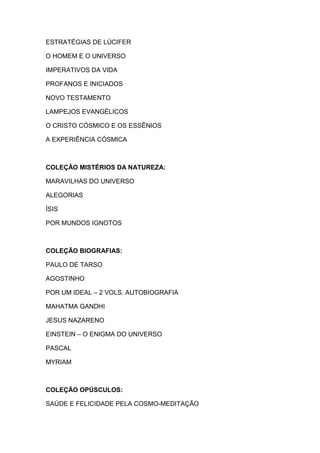 ESTRATÉGIAS DE LÚCIFER
O HOMEM E O UNIVERSO
IMPERATIVOS DA VIDA
PROFANOS E INICIADOS
NOVO TESTAMENTO
LAMPEJOS EVANGÉLICOS
O CRISTO CÓSMICO E OS ESSÊNIOS
A EXPERIÊNCIA CÓSMICA

COLEÇÃO MISTÉRIOS DA NATUREZA:
MARAVILHAS DO UNIVERSO
ALEGORIAS
ÍSIS
POR MUNDOS IGNOTOS

COLEÇÃO BIOGRAFIAS:
PAULO DE TARSO
AGOSTINHO
POR UM IDEAL – 2 VOLS. AUTOBIOGRAFIA
MAHATMA GANDHI
JESUS NAZARENO
EINSTEIN – O ENIGMA DO UNIVERSO
PASCAL
MYRIAM

COLEÇÃO OPÚSCULOS:
SAÚDE E FELICIDADE PELA COSMO-MEDITAÇÃO

 