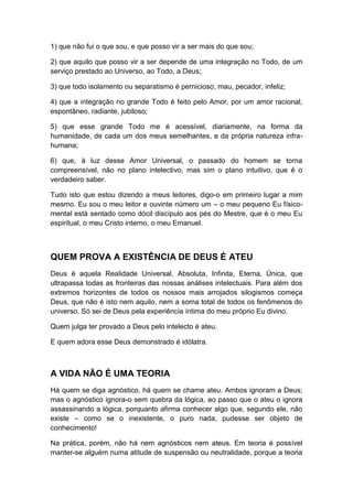 1) que não fui o que sou, e que posso vir a ser mais do que sou;
2) que aquilo que posso vir a ser depende de uma integração no Todo, de um
serviço prestado ao Universo, ao Todo, a Deus;
3) que todo isolamento ou separatismo é pernicioso, mau, pecador, infeliz;
4) que a integração no grande Todo é feito pelo Amor, por um amor racional,
espontâneo, radiante, jubiloso;
5) que esse grande Todo me é acessível, diariamente, na forma da
humanidade, de cada um dos meus semelhantes, e da própria natureza infrahumana;
6) que, à luz desse Amor Universal, o passado do homem se torna
compreensível, não no plano intelectivo, mas sim o plano intuitivo, que é o
verdadeiro saber.
Tudo isto que estou dizendo a meus leitores, digo-o em primeiro lugar a mim
mesmo. Eu sou o meu leitor e ouvinte número um – o meu pequeno Eu físicomental está sentado como dócil discípulo aos pés do Mestre, que é o meu Eu
espiritual, o meu Cristo interno, o meu Emanuel.

QUEM PROVA A EXISTÊNCIA DE DEUS É ATEU
Deus é aquela Realidade Universal, Absoluta, Infinita, Eterna, Única, que
ultrapassa todas as fronteiras das nossas análises intelectuais. Para além dos
extremos horizontes de todos os nossos mais arrojados silogismos começa
Deus, que não é isto nem aquilo, nem a soma total de todos os fenômenos do
universo. Só sei de Deus pela experiência íntima do meu próprio Eu divino.
Quem julga ter provado a Deus pelo intelecto é ateu.
E quem adora esse Deus demonstrado é idólatra.

A VIDA NÃO É UMA TEORIA
Há quem se diga agnóstico, há quem se chame ateu. Ambos ignoram a Deus;
mas o agnóstico ignora-o sem quebra da lógica, ao passo que o ateu o ignora
assassinando a lógica, porquanto afirma conhecer algo que, segundo ele, não
existe – como se o inexistente, o puro nada, pudesse ser objeto de
conhecimento!
Na prática, porém, não há nem agnósticos nem ateus. Em teoria é possível
manter-se alguém numa atitude de suspensão ou neutralidade, porque a teoria

 