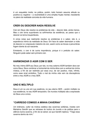 é um esqueleto inerte; na prática, porém, todo homem assume atitude ou
positiva ou negativa – a neutralidade é uma simples ficção mental, inexistente
no plano da realidade concreta da vida humana.

CRER OU DESCRER NADA RESOLVE
Crer em Deus não resolve os problemas da vida – descrer dele, ainda menos.
Mas o crer torna suportáveis os sofrimentos da existência, ao passo que o
descrer os torna insuportáveis.
A única coisa que realmente resolve os problemas é o saber, isto é, a
experiência íntima da realidade de Deus. Em face do saber desmaiam a noite
do descrer e o crepúsculo matutino do crer, assim como as trevas e penumbras
fogem diante do sol nascente.
Entretanto, o crer é de suma importância, porque é o prelúdio do saber.
Ninguém pode saber sem primeiro crer.

HARMONIZAR O AGIR COM O SER
No meu íntimo SER sou Deus; por isto, no meu externo AGIR também devo ser
como Deus. Devo combinar a horizontal da minha ética com a vertical da minha
mística, a fim de ser redimido por essa cruz, de ser positivo, mais, infinito,
como esse sinal simbólico. Todo o mal da minha vida vem da discrepância
entre o meu AGIR e o meu SER.

UNO E MÚLTIPLO
Deus é um ou uno em sua essência, no seu eterno SER – porém múltiplo na
sua existência, no seu AGIR temporário. Os mundos múltiplos são a expressão
do Deus uno e único.

“CARREGO COMIGO A MINHA CAVERNA”
Um brâmane, cultor da mística estática das cavernas solitárias, insistia com
Mahatma Gandhi que se retirasse do bulício do mundo e da política para o
silêncio duma caverna, a fim de se salvar; ao que Gandhi replicou: “Trago essa
caverna dentro de mim.”

 