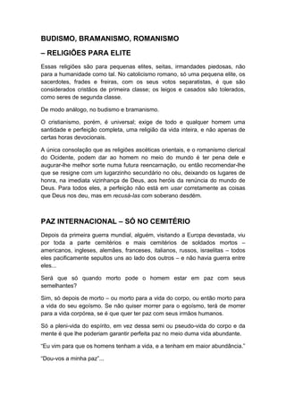 BUDISMO, BRAMANISMO, ROMANISMO
– RELIGIÕES PARA ELITE
Essas religiões são para pequenas elites, seitas, irmandades piedosas, não
para a humanidade como tal. No catolicismo romano, só uma pequena elite, os
sacerdotes, frades e freiras, com os seus votos separatistas, é que são
considerados cristãos de primeira classe; os leigos e casados são tolerados,
como seres de segunda classe.
De modo análogo, no budismo e bramanismo.
O cristianismo, porém, é universal; exige de todo e qualquer homem uma
santidade e perfeição completa, uma religião da vida inteira, e não apenas de
certas horas devocionais.
A única consolação que as religiões ascéticas orientais, e o romanismo clerical
do Ocidente, podem dar ao homem no meio do mundo é ter pena dele e
augurar-lhe melhor sorte numa futura reencarnação, ou então recomendar-lhe
que se resigne com um lugarzinho secundário no céu, deixando os lugares de
honra, na imediata vizinhança de Deus, aos heróis da renúncia do mundo de
Deus. Para todos eles, a perfeição não está em usar corretamente as coisas
que Deus nos deu, mas em recusá-Ias com soberano desdém.

PAZ INTERNACIONAL – SÓ NO CEMITÉRIO
Depois da primeira guerra mundial, alguém, visitando a Europa devastada, viu
por toda a parte cemitérios e mais cemitérios de soldados mortos –
americanos, ingleses, alemães, franceses, italianos, russos, israelitas – todos
eles pacificamente sepultos uns ao lado dos outros – e não havia guerra entre
eles...
Será que só quando morto pode o homem estar em paz com seus
semelhantes?
Sim, só depois de morto – ou morto para a vida do corpo, ou então morto para
a vida do seu egoísmo. Se não quiser morrer para o egoísmo, terá de morrer
para a vida corpórea, se é que quer ter paz com seus irmãos humanos.
Só a pleni-vida do espírito, em vez dessa semi ou pseudo-vida do corpo e da
mente é que lhe poderiam garantir perfeita paz no meio duma vida abundante.
“Eu vim para que os homens tenham a vida, e a tenham em maior abundância.”
“Dou-vos a minha paz”...

 