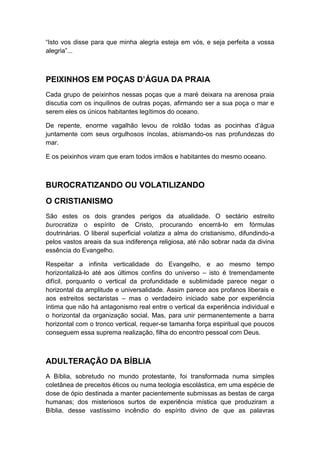 “Isto vos disse para que minha alegria esteja em vós, e seja perfeita a vossa
alegria”...

PEIXINHOS EM POÇAS D’ÁGUA DA PRAIA
Cada grupo de peixinhos nessas poças que a maré deixara na arenosa praia
discutia com os inquilinos de outras poças, afirmando ser a sua poça o mar e
serem eles os únicos habitantes legítimos do oceano.
De repente, enorme vagalhão levou de roldão todas as pocinhas d‟água
juntamente com seus orgulhosos íncolas, abismando-os nas profundezas do
mar.
E os peixinhos viram que eram todos irmãos e habitantes do mesmo oceano.

BUROCRATIZANDO OU VOLATILIZANDO
O CRISTIANISMO
São estes os dois grandes perigos da atualidade. O sectário estreito
burocratiza o espírito de Cristo, procurando encerrá-lo em fórmulas
doutrinárias. O liberal superficial volatiza a alma do cristianismo, difundindo-a
pelos vastos areais da sua indiferença religiosa, até não sobrar nada da divina
essência do Evangelho.
Respeitar a infinita verticalidade do Evangelho, e ao mesmo tempo
horizontalizá-lo até aos últimos confins do universo – isto é tremendamente
difícil, porquanto o vertical da profundidade e sublimidade parece negar o
horizontal da amplitude e universalidade. Assim parece aos profanos liberais e
aos estreitos sectaristas – mas o verdadeiro iniciado sabe por experiência
íntima que não há antagonismo real entre o vertical da experiência individual e
o horizontal da organização social. Mas, para unir permanentemente a barra
horizontal com o tronco vertical, requer-se tamanha força espiritual que poucos
conseguem essa suprema realização, filha do encontro pessoal com Deus.

ADULTERAÇÃO DA BÍBLIA
A Bíblia, sobretudo no mundo protestante, foi transformada numa simples
coletânea de preceitos éticos ou numa teologia escolástica, em uma espécie de
dose de ópio destinada a manter pacientemente submissas as bestas de carga
humanas; dos misteriosos surtos de experiência mística que produziram a
Bíblia, desse vastíssimo incêndio do espírito divino de que as palavras

 