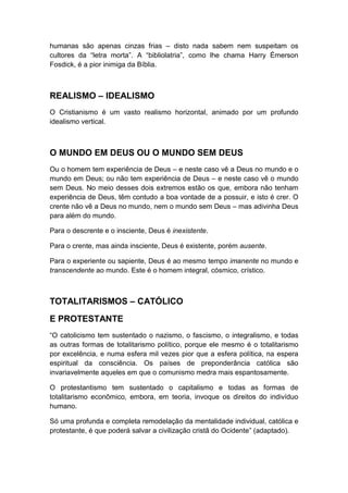 humanas são apenas cinzas frias – disto nada sabem nem suspeitam os
cultores da “letra morta”. A “bibliolatria”, como lhe chama Harry Émerson
Fosdick, é a pior inimiga da Bíblia.

REALISMO – IDEALISMO
O Cristianismo é um vasto realismo horizontal, animado por um profundo
idealismo vertical.

O MUNDO EM DEUS OU O MUNDO SEM DEUS
Ou o homem tem experiência de Deus – e neste caso vê a Deus no mundo e o
mundo em Deus; ou não tem experiência de Deus – e neste caso vê o mundo
sem Deus. No meio desses dois extremos estão os que, embora não tenham
experiência de Deus, têm contudo a boa vontade de a possuir, e isto é crer. O
crente não vê a Deus no mundo, nem o mundo sem Deus – mas adivinha Deus
para além do mundo.
Para o descrente e o insciente, Deus é inexistente.
Para o crente, mas ainda insciente, Deus é existente, porém ausente.
Para o experiente ou sapiente, Deus é ao mesmo tempo imanente no mundo e
transcendente ao mundo. Este é o homem integral, cósmico, crístico.

TOTALITARISMOS – CATÓLICO
E PROTESTANTE
“O catolicismo tem sustentado o nazismo, o fascismo, o integralismo, e todas
as outras formas de totalitarismo político, porque ele mesmo é o totalitarismo
por excelência, e numa esfera mil vezes pior que a esfera política, na espera
espiritual da consciência. Os países de preponderância católica são
invariavelmente aqueles em que o comunismo medra mais espantosamente.
O protestantismo tem sustentado o capitalismo e todas as formas de
totalitarismo econômico, embora, em teoria, invoque os direitos do indivíduo
humano.
Só uma profunda e completa remodelação da mentalidade individual, católica e
protestante, é que poderá salvar a civilização cristã do Ocidente” (adaptado).

 