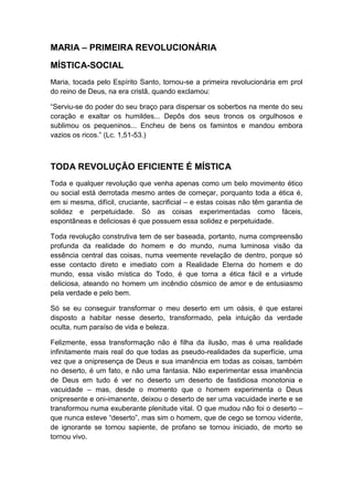 MARIA – PRIMEIRA REVOLUCIONÁRIA
MÍSTICA-SOCIAL
Maria, tocada pelo Espírito Santo, tornou-se a primeira revolucionária em prol
do reino de Deus, na era cristã, quando exclamou:
“Serviu-se do poder do seu braço para dispersar os soberbos na mente do seu
coração e exaltar os humildes... Depôs dos seus tronos os orgulhosos e
sublimou os pequeninos... Encheu de bens os famintos e mandou embora
vazios os ricos.” (Lc. 1,51-53.)

TODA REVOLUÇÃO EFICIENTE É MÍSTICA
Toda e qualquer revolução que venha apenas como um belo movimento ético
ou social está derrotada mesmo antes de começar, porquanto toda a ética é,
em si mesma, difícil, cruciante, sacrificial – e estas coisas não têm garantia de
solidez e perpetuidade. Só as coisas experimentadas como fáceis,
espontâneas e deliciosas é que possuem essa solidez e perpetuidade.
Toda revolução construtiva tem de ser baseada, portanto, numa compreensão
profunda da realidade do homem e do mundo, numa luminosa visão da
essência central das coisas, numa veemente revelação de dentro, porque só
esse contacto direto e imediato com a Realidade Eterna do homem e do
mundo, essa visão mística do Todo, é que torna a ética fácil e a virtude
deliciosa, ateando no homem um incêndio cósmico de amor e de entusiasmo
pela verdade e pelo bem.
Só se eu conseguir transformar o meu deserto em um oásis, é que estarei
disposto a habitar nesse deserto, transformado, pela intuição da verdade
oculta, num paraíso de vida e beleza.
Felizmente, essa transformação não é filha da ilusão, mas é uma realidade
infinitamente mais real do que todas as pseudo-realidades da superfície, uma
vez que a onipresença de Deus e sua imanência em todas as coisas, também
no deserto, é um fato, e não uma fantasia. Não experimentar essa imanência
de Deus em tudo é ver no deserto um deserto de fastidiosa monotonia e
vacuidade – mas, desde o momento que o homem experimenta o Deus
onipresente e oni-imanente, deixou o deserto de ser uma vacuidade inerte e se
transformou numa exuberante plenitude vital. O que mudou não foi o deserto –
que nunca esteve “deserto”, mas sim o homem, que de cego se tornou vidente,
de ignorante se tornou sapiente, de profano se tornou iniciado, de morto se
tornou vivo.

 