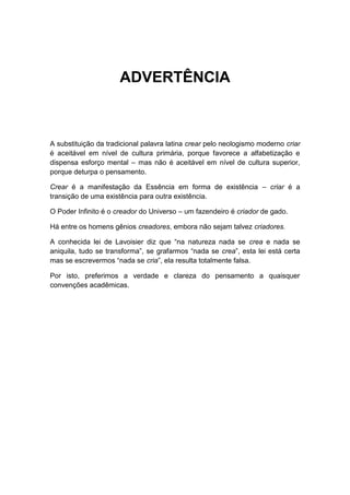 ADVERTÊNCIA

A substituição da tradicional palavra latina crear pelo neologismo moderno criar
é aceitável em nível de cultura primária, porque favorece a alfabetização e
dispensa esforço mental – mas não é aceitável em nível de cultura superior,
porque deturpa o pensamento.
Crear é a manifestação da Essência em forma de existência – criar é a
transição de uma existência para outra existência.
O Poder Infinito é o creador do Universo – um fazendeiro é criador de gado.
Há entre os homens gênios creadores, embora não sejam talvez criadores.
A conhecida lei de Lavoisier diz que “na natureza nada se crea e nada se
aniquila, tudo se transforma”, se grafarmos “nada se crea”, esta lei está certa
mas se escrevermos “nada se cria”, ela resulta totalmente falsa.
Por isto, preferimos a verdade e clareza do pensamento a quaisquer
convenções acadêmicas.

 