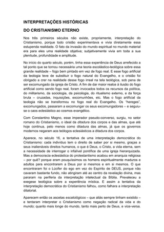 INTERPRETAÇÕES HISTÓRICAS
DO CRISTIANISMO ETERNO
Nos três primeiros séculos não existe, propriamente, interpretação do
Cristianismo, porque todo cristão experimentava e vivia diretamente essa
estupenda realidade. O fato da invasão do mundo espiritual no mundo material
era para eles uma realidade objetiva; subjetivamente vivia em toda a sua
plenitude, profundidade e amplitude.
No início do quarto século, porém, tinha essa experiência de Deus arrefecido a
tal ponto que se tornou necessária uma teoria escolástico-teológica sobre essa
grande realidade – fogo bem pintado em vez de fogo real. E esse fogo artificial
da teologia teve de substituir o fogo natural do Evangelho, e o cristão foi
obrigado a crer na realidade desse fogo irreal na tela teológica, sob pena de
ser excomungado da igreja de Cristo. A fim de dar maior realce à ilusão do fogo
artificial como sendo fogo real, foram invocados todos os recursos da política,
do militarismo, da sociologia, da psicologia, do ritualismo externo, e da força
bruta – cruzadas, inquisições, excomunhões, etc. Mas o fogo artificial da
teologia não se transformou no fogo real do Evangelho. Os “hereges”,
excomungados, passaram a excomungar os seus excomungadores – e seguiuse o caos eclesiástico ao cosmos evangélico.
Com Constantino Magno, esse imperador pseudo-converso, surgiu, no setor
romano do Cristianismo, o ideal da ditadura dos corpos e das almas, que até
hoje continua, pelo menos como ditadura das almas, já que os governos
modernos negaram aos teólogos eclesiásticos a ditadura dos corpos.
Aparece, no século 16, a tentativa de uma interpretação democrática do
Cristianismo: cada indivíduo tem o direito de saber por si mesmo, graças a
seus inalienáveis direitos humanos, o que é Deus, o Cristo, a vida eterna, sem
a necessidade de interrogar o infalível pontífice de uma igreja hierarquizada.
Mas a democracia eclesiástica do protestantismo acabou em anarquia religiosa
– por quê? porque eram pouquíssimos os homens espiritualmente maduros e
adultos para encontrarem a Deus por si mesmos e em si mesmos. O que
encontraram foi o Lúcifer do ego em vez do Espírito de DEUS, porque não
cavaram bastante fundo, não atingiram até ao centro da revelação divina, mas
pararam na periferia da interpretação intelectual da Bíblia. Prevaleceu a
exegese teológica sobre a experiência mística. E assim a tentativa da
interpretação democrática do Cristianismo falhou, como falhara a interpretação
ditatorial.
Aparecem então os ascetas escatológicos – que aliás sempre tinham existido –
e tentaram interpretar o Cristianismo como negação radical da vida e do
mundo; quanto mais longe do mundo, tanto mais perto de Deus, e vice-versa.

 