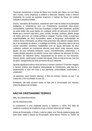 Tentaram transformar o mundo de Deus num mundo sem Deus, ou num Deus
sem mundo, numa longínqua e solitária e desnuda Tebaida, onde o homem
desiludido do mundo se pudesse enamorar e inebriar de Deus, em mística
solitude e perpétuo êxtase.
Outros, cansados de fracassos, resolveram abrir mão de todas as lucubrações
teológicas e contentar-se com um Cristianismo puramente ético-social,
horizontalista, superficial. Para que investigar a origem das nascentes, quando
se pode beber das suas águas em qualquer ponto do percurso da torrente?
Basta que o homem seja bom, justo, correto, honesto, caridoso, afável, amigo
de todos, para ser um cristão perfeito e integral. Triunfou então a propínqua
superficialidade da ética humanitária sobre a longínqua profundidade da
mística divina. Entretanto, as almas mais profundas não valeram sopitar dentro
de si as saudades do abismo, a nostalgia do Infinito, o silencioso clamor da sua
anima naturaliter christiana; insatisfeitas com as águas derivadas da ética
cotidiana, subiram às montanhas eternas para saber onde nasciam essas
águas, de que rochedos brotavam, puras, incontaminadas, inderivadas – e
muitos desses pioneiros do Infinito nunca mais voltaram às planícies do finito;
inebriados da nascente divina, esqueceram-se de todos os rios humanos.
Outros, porém, continuaram a beber das águas, mais ou menos turvas, dos rios
da ética, inexperientes da linfa puríssima da sua nascente.
Quando aparecerá sobre a face da terra o homem cósmico? O homem integral,
o homem crístico, que dispense interpretação do Cristianismo, pelo fato de o
experimentar e viver em toda a sua plenitude, profundidade, sublimidade e
amplitude?
Já apareceu, esse homem cósmico, o filho do homem; nasceu no ano 1 da
nossa era, e foi crucificado no ano 33...
Entretanto, ele está conosco todos os dias até à consumação dos séculos,
cheio de graça e de verdade...

NÃO HÁ CRISTIANISMO TEÓRICO
Não, há cristianismo-teoria.
Só há cristianismo-fato.
O cristianismo é uma realidade eterna, é realismo a 100%. Por falta de
realismo e excesso de irrealismo é que o homem deixa de ser cristão.
Antes da Encarnação, o Cristo, o eterno Logos, era Theoria (palavra grega que
quer dizer “visão”); depois da Encarnação, essa eterna Theoria ou “Visão” se

 