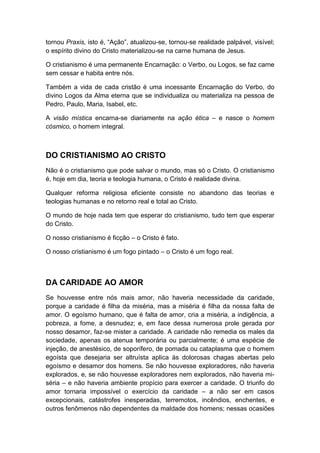 tornou Praxis, isto é, “Ação”, atualizou-se, tornou-se realidade palpável, visível;
o espírito divino do Cristo materializou-se na carne humana de Jesus.
O cristianismo é uma permanente Encarnação: o Verbo, ou Logos, se faz carne
sem cessar e habita entre nós.
Também a vida de cada cristão é uma incessante Encarnação do Verbo, do
divino Logos da Alma eterna que se individualiza ou materializa na pessoa de
Pedro, Paulo, Maria, Isabel, etc.
A visão mística encarna-se diariamente na ação ética – e nasce o homem
cósmico, o homem integral.

DO CRISTIANISMO AO CRISTO
Não é o cristianismo que pode salvar o mundo, mas só o Cristo. O cristianismo
é, hoje em dia, teoria e teologia humana, o Cristo é realidade divina.
Qualquer reforma religiosa eficiente consiste no abandono das teorias e
teologias humanas e no retorno real e total ao Cristo.
O mundo de hoje nada tem que esperar do cristianismo, tudo tem que esperar
do Cristo.
O nosso cristianismo é ficção – o Cristo é fato.
O nosso cristianismo é um fogo pintado – o Cristo é um fogo real.

DA CARIDADE AO AMOR
Se houvesse entre nós mais amor, não haveria necessidade da caridade,
porque a caridade é filha da miséria, mas a miséria é filha da nossa falta de
amor. O egoísmo humano, que é falta de amor, cria a miséria, a indigência, a
pobreza, a fome, a desnudez; e, em face dessa numerosa prole gerada por
nosso desamor, faz-se mister a caridade. A caridade não remedia os males da
sociedade, apenas os atenua temporária ou parcialmente; é uma espécie de
injeção, de anestésico, de soporífero, de pomada ou cataplasma que o homem
egoísta que desejaria ser altruísta aplica às dolorosas chagas abertas pelo
egoísmo e desamor dos homens. Se não houvesse exploradores, não haveria
explorados, e, se não houvesse exploradores nem explorados, não haveria miséria – e não haveria ambiente propício para exercer a caridade. O triunfo do
amor tornaria impossível o exercício da caridade – a não ser em casos
excepcionais, catástrofes inesperadas, terremotos, incêndios, enchentes, e
outros fenômenos não dependentes da maldade dos homens; nessas ocasiões

 