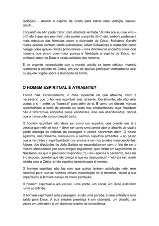 teológico – matam o espírito de Cristo para salvar uma teologia pseudocristã!...
Enquanto eu não puder dizer, com absoluta verdade “Já não sou eu que vivo –
o Cristo é que vive em mim”, não aceitei o espírito de Cristo, embora professe a
mais ortodoxa das fórmulas sobre a divindade de Cristo. Mahatma Gandhi
nunca aceitou nenhum credo eclesiástico; Albert Schweitzer é conhecido como
herege pelas igrejas cristãs protocolares – mas dificilmente encontraremos dois
homens que vivam com maior pureza e fidelidade o espírito de Cristo, em
profundo amor de Deus e vasta caridade dos homens.
É de urgente necessidade que o mundo cristão se torne crístico, vivendo
realmente o espírito de Cristo, em vez de apenas professar teoricamente este
ou aquele dogma sobre a divindade de Cristo.

O HOMEM ESPIRITUAL É ATRAENTE?
Talvez não. Possivelmente, é mais repelente do que atraente. Nem é
necessário que o homem espiritual seja atraente. Geralmente, ele não atrai
outros a si – antes os “transtrai” para além de si. É como um desses marcos
quilométricos à beira da estrada ou setas nas encruzilhadas, cuja finalidade
não é fazerem-se adorados pelos viandantes, mas sim abandonados, depois
que o transeunte tomou direção certa.
O homem espiritual não deve ser como um espelho, que prende em si a
pessoa que nele se mira – deve ser como uma janela aberta através da qual a
gente enxerga as belezas da paisagem e vastos horizontes além. O nosso
egoísmo, naturalmente, insinua-nos a sermos espelhos atraentes – ao passo
que a verdadeira espiritualidade nos ensina a sermos janelas transcendentes.
Alguns dos discípulos de João Batista se escandalizaram com o fato de ser o
mestre abandonado por seus antigos seguidores, que foram em seguimento do
Nazareno, ao que o precursor respondeu: “Eu sou apenas o paraninfo, mas ele
é o esposo, convém que ele cresça e que eu desapareça” – isto era ser janela
aberta para o Cristo, e não espelho atraente para si mesmo.
O homem espiritual não faz com que outros tenham satisfação nele, mas
contribui para que os homens sintam insatisfação de si mesmos, vejam a sua
imperfeição e tenham desejo de maior perfeição.
O homem espiritual é um veículo, uma ponte, um canal, um dedo estendido
rumo ao Infinito.
O homem espiritual é uma passagem, e não uma parada; é uma entrada e uma
saída para Deus. A sua simples presença é um chamariz, um desafio, por
vezes um ultimatum e um doloroso exame de consciência.

 