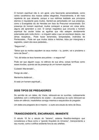 O homem espiritual não é, em geral, uma fascinante personalidade, como
certos cavalheiros dos nossos salões elegantes. Possivelmente, é ele mais
repelente do que atraente, porque a sua retilínea lealdade aos princípios
eternos é inquietante para muitos. Sentem-se perturbados em sua presença,
como o Evangelista diz de Herodes em face do Precursor encarcerado. Em
presença do homem espiritual, muitos começam a pensar em coisa séria,
alguns até aprendem a orar. O campo magnético que circunda o homem
espiritual faz oscilar todas as agulhas que não estejam devidamente
polarizadas pelo norte divino – e ninguém sabe o que vai acontecer depois, nas
almas receptivas... Pode haver terremotos, tempestades, incêndios de
Pentecostes... Pode ser que muitos ídolos e fetiches, tidos por intangíveis e
sagrados, caiam dos seus pedestais...
“Segue-me!”...
“Deixa que os mortos sepultem os seus mortos – tu, porém, vai e proclama o
reino de Deus!”...
“Vai, dá todos os teus haveres aos pobres – e segue-me!”
Pode ser que alguém ouça, no silêncio de sua alma, coisas terríficas como
esses trovões, quando sai da presença de um homem espiritual.
Cuidado! Alta-tensão!...
Perigo de vida!...
Mantenha distância!...
Aí está um homem espiritual!...

DOIS TIPOS DE PREGADORES
Do sermão de um deles, diz Vieira, retiravam-se os ouvintes, ruidosamente
satisfeitos com o brilhantismo do orador – da presença do outro retiravam-se
todos em silêncio, insatisfeitos consigo mesmos e esquecidos do pregador.
Um deles era pregoeiro de si mesmo – o outro era arauto do reino de Deus.

TRANSCENDENTE, ENCARNADO, IMANENTE
O século 18 foi o século do “deísmo”, sistema filosófico-teológico que
considerava a Deus como o “grande Arquiteto do Universo”, transcendente a
seu mundo, como o artífice existente fora do seu artefato.

 