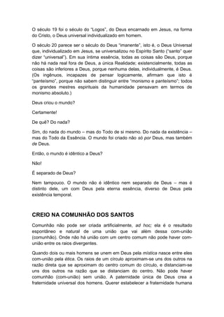 O século 19 foi o século do “Logos”, do Deus encarnado em Jesus, na forma
do Cristo, o Deus universal individualizado em homem.
O século 20 parece ser o século do Deus “imanente”, isto é, o Deus Universal
que, individualizado em Jesus, se universalizou no Espírito Santo (“santo” quer
dizer “universal”). Em sua íntima essência, todas as coisas são Deus, porque
não há nada real fora de Deus, a única Realidade; existencialmente, todas as
coisas são inferiores a Deus, porque nenhuma delas, individualmente, é Deus.
(Os ingênuos, incapazes de pensar logicamente, afirmam que isto é
“panteísmo”, porque não sabem distinguir entre “monismo e panteísmo”; todos
os grandes mestres espirituais da humanidade pensavam em termos de
monismo absoluto.)
Deus criou o mundo?
Certamente!
De quê? Do nada?
Sim, do nada do mundo – mas do Todo de si mesmo. Do nada da existência –
mas do Todo da Essência. O mundo foi criado não só por Deus, mas também
de Deus.
Então, o mundo é idêntico a Deus?
Não!
É separado de Deus?
Nem tampouco. O mundo não é idêntico nem separado de Deus – mas é
distinto dele, um com Deus pela eterna essência, diverso de Deus pela
existência temporal.

CREIO NA COMUNHÃO DOS SANTOS
Comunhão não pode ser criada artificialmente, ad hoc; ela é o resultado
espontâneo e natural de uma união que vai além dessa com-união
(comunhão). Onde não há união com um centro comum não pode haver comunião entre os raios divergentes.
Quando dois ou mais homens se unem em Deus pela mística nasce entre eles
com-união pela ética. Os raios de um círculo aproximam-se uns dos outros na
razão direta que se aproximam do centro comum do círculo, e distanciam-se
uns dos outros na razão que se distanciam do centro. Não pode haver
comunhão (com-união) sem união. A paternidade única de Deus crea a
fraternidade universal dos homens. Querer estabelecer a fraternidade humana

 