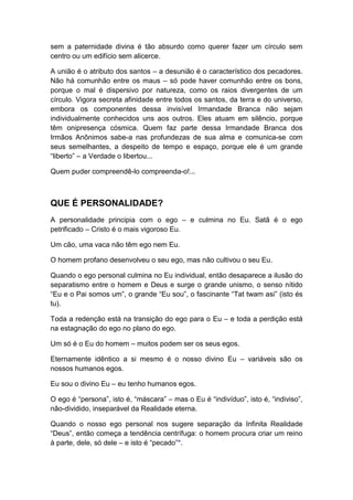 sem a paternidade divina é tão absurdo como querer fazer um círculo sem
centro ou um edifício sem alicerce.
A união é o atributo dos santos – a desunião é o característico dos pecadores.
Não há comunhão entre os maus – só pode haver comunhão entre os bons,
porque o mal é dispersivo por natureza, como os raios divergentes de um
círculo. Vigora secreta afinidade entre todos os santos, da terra e do universo,
embora os componentes dessa invisível Irmandade Branca não sejam
individualmente conhecidos uns aos outros. Eles atuam em silêncio, porque
têm onipresença cósmica. Quem faz parte dessa Irmandade Branca dos
Irmãos Anônimos sabe-a nas profundezas de sua alma e comunica-se com
seus semelhantes, a despeito de tempo e espaço, porque ele é um grande
“liberto” – a Verdade o libertou...
Quem puder compreendê-lo compreenda-o!...

QUE É PERSONALIDADE?
A personalidade principia com o ego – e culmina no Eu. Satã é o ego
petrificado – Cristo é o mais vigoroso Eu.
Um cão, uma vaca não têm ego nem Eu.
O homem profano desenvolveu o seu ego, mas não cultivou o seu Eu.
Quando o ego personal culmina no Eu individual, então desaparece a ilusão do
separatismo entre o homem e Deus e surge o grande unismo, o senso nítido
“Eu e o Pai somos um”, o grande “Eu sou”, o fascinante “Tat twam asi” (isto és
tu).
Toda a redenção está na transição do ego para o Eu – e toda a perdição está
na estagnação do ego no plano do ego.
Um só é o Eu do homem – muitos podem ser os seus egos.
Eternamente idêntico a si mesmo é o nosso divino Eu – variáveis são os
nossos humanos egos.
Eu sou o divino Eu – eu tenho humanos egos.
O ego é “persona”, isto é, “máscara” – mas o Eu é “indivíduo”, isto é, “indiviso”,
não-dividido, inseparável da Realidade eterna.
Quando o nosso ego personal nos sugere separação da Infinita Realidade
“Deus”, então começa a tendência centrífuga: o homem procura criar um reino
à parte, dele, só dele – e isto é “pecado”*.

 