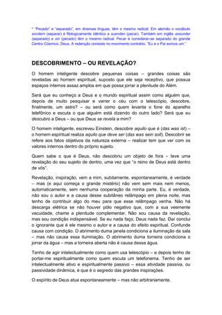 * “Pecado” e “separado”, em diversas línguas, têm o mesmo radical. Em alemão o vocábulo
sondern (separar) é filologicamente idêntico a suenden (pecar). Também em inglês assunder
(separado) e sin (pecado) têm o mesmo radical. Pecar é considerar-se separado do grande
Centro Cósmico, Deus. A redenção consiste no movimento contrário, “Eu e o Pai somos um.”

DESCOBRIMENTO – OU REVELAÇÃO?
O homem inteligente descobre pequenas coisas – grandes coisas são
reveladas ao homem espiritual, suposto que ele seja receptivo, que possua
espaços internos assaz amplos em que possa jorrar a plenitude do Além.
Será que eu conheço a Deus e o mundo espiritual assim como alguém que,
depois de muito pesquisar e varrer o céu com o telescópio, descobre,
finalmente, um astro? – ou será como quem levanta o fone do aparelho
telefônico e escuta o que alguém está dizendo do outro lado? Será que eu
descubro a Deus – ou que Deus se revela a mim?
O homem inteligente, escreveu Einstein, descobre aquilo que é (das was ist) –
o homem espiritual realiza aquilo que deve ser (das was sein soll). Descobrir se
refere aos fatos objetivos da natureza externa – realizar tem que ver com os
valores internos dentro do próprio sujeito.
Quem sabe o que é Deus, não descobriu um objeto de fora – teve uma
revelação do seu sujeito de dentro, uma vez que “o reino de Deus está dentro
de vós”.
Revelação, inspiração, vem a mim, subitamente, espontaneamente, é verdade
– mas (e aqui começa o grande mistério) não vem sem mais nem menos,
automaticamente, sem nenhuma cooperação da minha parte. Eu, é verdade,
não sou o autor e a causa desse subitâneo relâmpago em plena noite, mas
tenho de contribuir algo do meu para que esse relâmpago venha. Não há
descarga elétrica se não houver pólo negativo que, com a sua veemente
vacuidade, chame a plenitude complementar. Não sou causa da revelação,
mas sou condição indispensável. Se eu nada faço, Deus nada faz. Daí conclui
o ignorante que é ele mesmo o autor e a causa do efeito espiritual. Confunde
causa com condição. O abrimento duma janela condiciona a iluminação da sala
– mas não causa essa iluminação. O abrimento duma torneira condiciona o
jorrar da água – mas a torneira aberta não é causa dessa água.
Tenho de agir intelectualmente como quem usa telescópio – e depois tenho de
portar-me espiritualmente como quem escuta um telefonema. Tenho de ser
intelectualmente ativo e espiritualmente passivo – essa atividade passiva, ou
passividade dinâmica, é que é o segredo das grandes inspirações.
O espírito de Deus atua espontaneamente – mas não arbitrariamente.

 