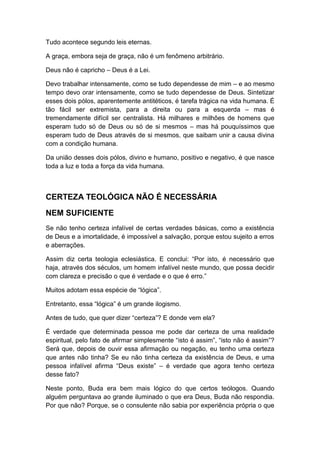 Tudo acontece segundo leis eternas.
A graça, embora seja de graça, não é um fenômeno arbitrário.
Deus não é capricho – Deus é a Lei.
Devo trabalhar intensamente, como se tudo dependesse de mim – e ao mesmo
tempo devo orar intensamente, como se tudo dependesse de Deus. Sintetizar
esses dois pólos, aparentemente antitéticos, é tarefa trágica na vida humana. É
tão fácil ser extremista, para a direita ou para a esquerda – mas é
tremendamente difícil ser centralista. Há milhares e milhões de homens que
esperam tudo só de Deus ou só de si mesmos – mas há pouquíssimos que
esperam tudo de Deus através de si mesmos, que saibam unir a causa divina
com a condição humana.
Da união desses dois pólos, divino e humano, positivo e negativo, é que nasce
toda a luz e toda a força da vida humana.

CERTEZA TEOLÓGICA NÃO É NECESSÁRIA
NEM SUFICIENTE
Se não tenho certeza infalível de certas verdades básicas, como a existência
de Deus e a imortalidade, é impossível a salvação, porque estou sujeito a erros
e aberrações.
Assim diz certa teologia eclesiástica. E conclui: “Por isto, é necessário que
haja, através dos séculos, um homem infalível neste mundo, que possa decidir
com clareza e precisão o que é verdade e o que é erro.”
Muitos adotam essa espécie de “lógica”.
Entretanto, essa “lógica” é um grande ilogismo.
Antes de tudo, que quer dizer “certeza”? E donde vem ela?
É verdade que determinada pessoa me pode dar certeza de uma realidade
espiritual, pelo fato de afirmar simplesmente “isto é assim”, “isto não é assim”?
Será que, depois de ouvir essa afirmação ou negação, eu tenho uma certeza
que antes não tinha? Se eu não tinha certeza da existência de Deus, e uma
pessoa infalível afirma “Deus existe” – é verdade que agora tenho certeza
desse fato?
Neste ponto, Buda era bem mais lógico do que certos teólogos. Quando
alguém perguntava ao grande iluminado o que era Deus, Buda não respondia.
Por que não? Porque, se o consulente não sabia por experiência própria o que

 