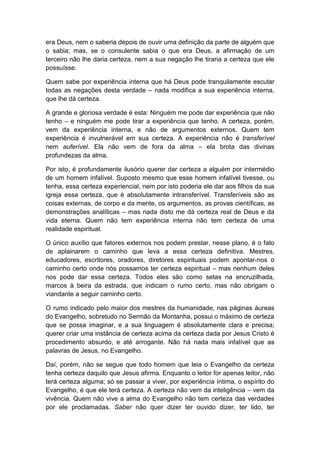 era Deus, nem o saberia depois de ouvir uma definição da parte de alguém que
o sabia; mas, se o consulente sabia o que era Deus, a afirmação de um
terceiro não lhe daria certeza, nem a sua negação lhe tiraria a certeza que ele
possuísse.
Quem sabe por experiência interna que há Deus pode tranquilamente escutar
todas as negações desta verdade – nada modifica a sua experiência interna,
que lhe dá certeza.
A grande e gloriosa verdade é esta: Ninguém me pode dar experiência que não
tenho – e ninguém me pode tirar a experiência que tenho. A certeza, porém,
vem da experiência interna, e não de argumentos externos. Quem tem
experiência é invulnerável em sua certeza. A experiência não é transferível
nem auferível. Ela não vem de fora da alma – ela brota das divinas
profundezas da alma.
Por isto, é profundamente ilusório querer dar certeza a alguém por intermédio
de um homem infalível. Suposto mesmo que esse homem infalível tivesse, ou
tenha, essa certeza experiencial, nem por isto poderia ele dar aos filhos da sua
igreja essa certeza, que é absolutamente intransferível. Transferíveis são as
coisas externas, de corpo e da mente, os argumentos, as provas científicas, as
demonstrações analíticas – mas nada disto me dá certeza real de Deus e da
vida eterna. Quem não tem experiência interna não tem certeza de uma
realidade espiritual.
O único auxílio que fatores externos nos podem prestar, nesse plano, é o fato
de aplainarem o caminho que leva a essa certeza definitiva. Mestres,
educadores, escritores, oradores, diretores espirituais podem apontar-nos o
caminho certo onde nós possamos ter certeza espiritual – mas nenhum deles
nos pode dar essa certeza. Todos eles são como setas na encruzilhada,
marcos à beira da estrada, que indicam o rumo certo, mas não obrigam o
viandante a seguir caminho certo.
O rumo indicado pelo maior dos mestres da humanidade, nas páginas áureas
do Evangelho, sobretudo no Sermão da Montanha, possui o máximo de certeza
que se possa imaginar, e a sua linguagem é absolutamente clara e precisa;
querer criar uma instância de certeza acima da certeza dada por Jesus Cristo é
procedimento absurdo, e até arrogante. Não há nada mais infalível que as
palavras de Jesus, no Evangelho.
Daí, porém, não se segue que todo homem que leia o Evangelho da certeza
tenha certeza daquilo que Jesus afirma. Enquanto o leitor for apenas leitor, não
terá certeza alguma; só se passar a viver, por experiência íntima, o espírito do
Evangelho, é que ele terá certeza. A certeza não vem da inteligência – vem da
vivência. Quem não vive a alma do Evangelho não tem certeza das verdades
por ele proclamadas. Saber não quer dizer ter ouvido dizer, ter lido, ter

 
