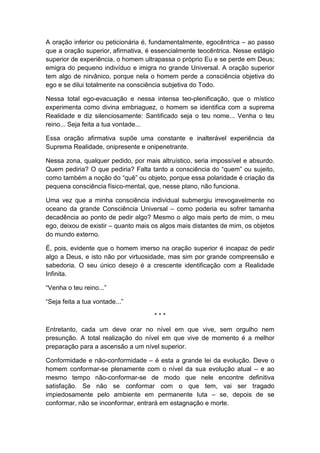 A oração inferior ou peticionária é, fundamentalmente, egocêntrica – ao passo
que a oração superior, afirmativa, é essencialmente teocêntrica. Nesse estágio
superior de experiência, o homem ultrapassa o próprio Eu e se perde em Deus;
emigra do pequeno indivíduo e imigra no grande Universal. A oração superior
tem algo de nirvânico, porque nela o homem perde a consciência objetiva do
ego e se dilui totalmente na consciência subjetiva do Todo.
Nessa total ego-evacuação e nessa intensa teo-plenificação, que o místico
experimenta como divina embriaguez, o homem se identifica com a suprema
Realidade e diz silenciosamente: Santificado seja o teu nome... Venha o teu
reino... Seja feita a tua vontade...
Essa oração afirmativa supõe uma constante e inalterável experiência da
Suprema Realidade, onipresente e onipenetrante.
Nessa zona, qualquer pedido, por mais altruístico, seria impossível e absurdo.
Quem pediria? O que pediria? Falta tanto a consciência do “quem” ou sujeito,
como também a noção do “quê” ou objeto, porque essa polaridade é criação da
pequena consciência físico-mental, que, nesse plano, não funciona.
Uma vez que a minha consciência individual submergiu irrevogavelmente no
oceano da grande Consciência Universal – como poderia eu sofrer tamanha
decadência ao ponto de pedir algo? Mesmo o algo mais perto de mim, o meu
ego, deixou de existir – quanto mais os algos mais distantes de mim, os objetos
do mundo externo.
É, pois, evidente que o homem imerso na oração superior é incapaz de pedir
algo a Deus, e isto não por virtuosidade, mas sim por grande compreensão e
sabedoria. O seu único desejo é a crescente identificação com a Realidade
Infinita.
“Venha o teu reino...”
“Seja feita a tua vontade...”
***
Entretanto, cada um deve orar no nível em que vive, sem orgulho nem
presunção. A total realização do nível em que vive de momento é a melhor
preparação para a ascensão a um nível superior.
Conformidade e não-conformidade – é esta a grande lei da evolução. Deve o
homem conformar-se plenamente com o nível da sua evolução atual – e ao
mesmo tempo não-conformar-se de modo que nele encontre definitiva
satisfação. Se não se conformar com o que tem, vai ser tragado
impiedosamente pelo ambiente em permanente luta – se, depois de se
conformar, não se inconformar, entrará em estagnação e morte.

 