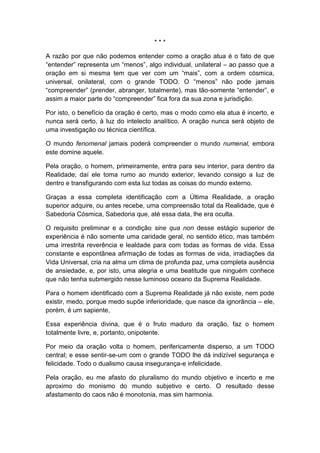 ***
A razão por que não podemos entender como a oração atua é o fato de que
“entender” representa um “menos”, algo individual, unilateral – ao passo que a
oração em si mesma tem que ver com um “mais”, com a ordem cósmica,
universal, onilateral, com o grande TODO. O “menos” não pode jamais
“compreender” (prender, abranger, totalmente), mas tão-somente “entender”, e
assim a maior parte do “compreender” fica fora da sua zona e jurisdição.
Por isto, o benefício da oração é certo, mas o modo como ela atua é incerto, e
nunca será certo, à luz do intelecto analítico. A oração nunca será objeto de
uma investigação ou técnica científica.
O mundo fenomenal jamais poderá compreender o mundo numenal, embora
este domine aquele.
Pela oração, o homem, primeiramente, entra para seu interior, para dentro da
Realidade; daí ele toma rumo ao mundo exterior, levando consigo a luz de
dentro e transfigurando com esta luz todas as coisas do mundo externo.
Graças a essa completa identificação com a Última Realidade, a oração
superior adquire, ou antes recebe, uma compreensão total da Realidade, que é
Sabedoria Cósmica, Sabedoria que, até essa data, lhe era oculta.
O requisito preliminar e a condição sine qua non desse estágio superior de
experiência é não somente uma caridade geral, no sentido ético, mas também
uma irrestrita reverência e lealdade para com todas as formas de vida. Essa
constante e espontânea afirmação de todas as formas de vida, irradiações da
Vida Universal, cria na alma um clima de profunda paz, uma completa ausência
de ansiedade, e, por isto, uma alegria e uma beatitude que ninguém conhece
que não tenha submergido nesse luminoso oceano da Suprema Realidade.
Para o homem identificado com a Suprema Realidade já não existe, nem pode
existir, medo, porque medo supõe inferioridade, que nasce da ignorância – ele,
porém, é um sapiente,
Essa experiência divina, que é o fruto maduro da oração, faz o homem
totalmente livre, e, portanto, onipotente.
Por meio da oração volta o homem, perifericamente disperso, a um TODO
central; e esse sentir-se-um com o grande TODO lhe dá indizível segurança e
felicidade. Todo o dualismo causa insegurança-e infelicidade.
Pela oração, eu me afasto do pluralismo do mundo objetivo e incerto e me
aproximo do monismo do mundo subjetivo e certo. O resultado desse
afastamento do caos não é monotonia, mas sim harmonia.

 