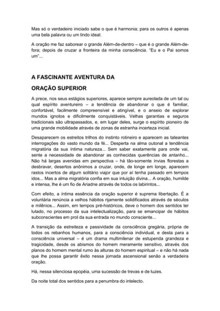 Mas só o verdadeiro iniciado sabe o que é harmonia; para os outros é apenas
uma bela palavra ou um lindo ideal.
A oração me faz saborear o grande Além-de-dentro – que é o grande Além-defora; depois de cruzar a fronteira da minha consciência. “Eu e o Pai somos
um”...

A FASCINANTE AVENTURA DA
ORAÇÃO SUPERIOR
A prece, nos seus estágios superiores, aparece sempre aureolada de um tal ou
qual espírito aventureiro – a tendência de abandonar o que é familiar,
confortável, facilmente compreensível e atingível, e o anseio de explorar
mundos ignotos e dificilmente conquistáveis. Velhas garantias e seguros
tradicionais são ultrapassados, e, em lugar deles, surge o espírito pioneiro de
uma grande mobilidade através de zonas de estranha incerteza inicial.
Desaparecem os estreitos trilhos do instinto rotineiro e aparecem as tateantes
interrogações do vasto mundo da fé... Desperta na alma outonal a tendência
migratória da sua íntima natureza... Sem saber exatamente para onde vai,
sente a necessidade de abandonar as conhecidas querências de antanho...
Não há largas avenidas em perspectiva – há tão-somente ínvias florestas a
desbravar, desertos anônimos a cruzar, onde, de longe em longe, aparecem
rastos incertos de algum solitário viajor que por aí tenha passado em tempos
idos... Mas a alma migratória confia em sua intuição divina... A oração, humilde
e intensa, lhe é um fio de Ariadne através de todos os labirintos...
Com efeito, a íntima essência da oração superior é suprema libertação. É a
voluntária renúncia a velhos hábitos rijamente solidificados através de séculos
e milênios... Assim, em tempos pré-históricos, deve o homem dos sentidos ter
lutado, no processo da sua intelectualização, para se emancipar de hábitos
subconscientes em prol da sua entrada no mundo consciente...
A transição da estreiteza e passividade da consciência gregária, própria de
todos os rebanhos humanos, para a consciência individual, e desta para a
consciência universal – é um drama multimilenar de estupenda grandeza e
tragicidade, desde os abismos do homem meramente sensitivo, através dos
planos do homem mental rumo às alturas do homem espiritual – e não há nada
que lhe possa garantir êxito nessa jornada ascensional senão a verdadeira
oração.
Há, nessa silenciosa epopéia, uma sucessão de trevas e de luzes.
Da noite total dos sentidos para a penumbra do intelecto.

 