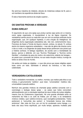 Da semi-luz matutina do intelecto, através do misterioso eclipse da fé, para o
sol meridiano da experiência direta de Deus.
É esta a fascinante aventura da oração superior...

OS SANTOS PROVAM A VERDADE
DUMA IGREJA?
O argumento de que uma igreja que produz santos seja santa em si mesma,
como igreja organizada, é insustentável à luz da lógica imparcial. Os
verdadeiros santos pouco ou nada têm que ver com os arranjos artificiais duma
organização, que, em qualquer hipótese, é uma criação da inteligência. Os
dirigentes duma organização eclesiástica são, não raro, extremamente maus.
Francisco de Assis e Tomás de Aquino viveram, ambos, no século 13, ambos
dentro do mesmo organismo eclesiástico – mas são de gênio tão diverso como
o dia e a noite, e os dirigentes da igreja desse tempo pertencem aos piores que
a história conhece. O teólogo napolitano, de acordo com a mentalidade da
época, aprova e defende, em sua “Summa Theologiae” e “Summa contra
Gentiles”, a liceidade da pena de morte e do extermínio violento de hereges –
ao passo que o poverello da Umbria, na sua vasta intuição mística, é amigo de
todos os seres vivos do mundo.
Há santos em todas as religiões – o que não prova que essas religiões sejam
boas como um todo. Santidade é atributo do indivíduo, e não duma
coletividade.

VERDADEIRA CATOLICIDADE
Todo o verdadeiro monoteísta, ou melhor, monista, que realize pela ética a sua
mística, é genuinamente “católico”, quer dizer, “universalista”. Católico nãouniversalista é pseudo-católico.
Nenhum dos grandes místicos da chamada igreja católica concorda com a
cosmologia e teologia dessa igreja – ao passo que todos concordam
admiravelmente com a orientação espiritual de seus irmãos de outras religiões,
mesmo fora do Cristianismo organizado. Há uma grande afinidade entre os
maharishis da Índia e os sufis da Arábia, por um lado, e os verdadeiros
místicos cristãos, quer católico-romanos, quer evangélico-protestantes. Todos
pertencem à “comunhão dos santos”, à “irmandade branca dos irmãos
anônimos”. São João da Cruz, por um triz foi condenado como herege, e o
texto dos seus livros espirituais, por muito tempo, apareceu mutilado pela

 